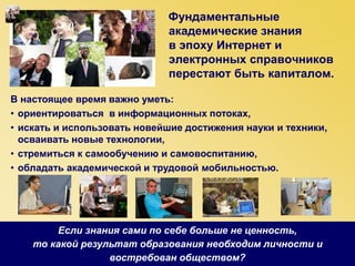 Фундаментальные
академические знания
в эпоху Интернет и
электронных справочников
перестают быть капиталом.
В настоящее время важно уметь:
• ориентироваться в информационных потоках,
• искать и использовать новейшие достижения науки и техники,
осваивать новые технологии,
• стремиться к самообучению и самовоспитанию,
• обладать академической и трудовой мобильностью.
Если знания сами по себе больше не ценность,
то какой результат образования необходим личности и
востребован обществом?
 