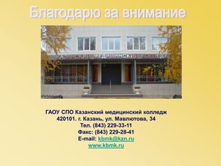 ГАОУ СПО Казанский медицинский колледж
420101. г. Казань, ул. Мавлютова, 34
Тел. (843) 229-33-11
Факс: (843) 229-28-41
E-mail: kbmk@kzn.ru
www.kbmk.ru
 
