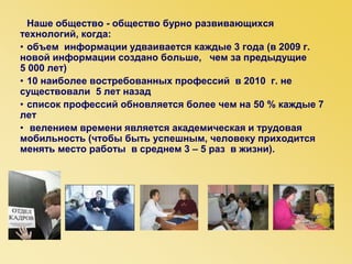 Наше общество - общество бурно развивающихся
технологий, когда:
• объем информации удваивается каждые 3 года (в 2009 г.
новой информации создано больше, чем за предыдущие
5 000 лет)
• 10 наиболее востребованных профессий в 2010 г. не
существовали 5 лет назад
• список профессий обновляется более чем на 50 % каждые 7
лет
• велением времени является академическая и трудовая
мобильность (чтобы быть успешным, человеку приходится
менять место работы в среднем 3 – 5 раз в жизни).
•
 