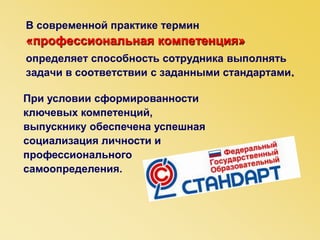 В современной практике термин
«профессиональная компетенция»
определяет способность сотрудника выполнять
задачи в соответствии с заданными стандартами.
При условии сформированности
ключевых компетенций,
выпускнику обеспечена успешная
социализация личности и
профессионального
самоопределения.
 