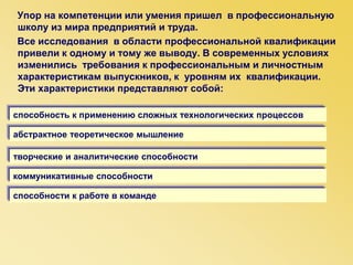 Упор на компетенции или умения пришел в профессиональную
школу из мира предприятий и труда.
Все исследования в области профессиональной квалификации
привели к одному и тому же выводу. В современных условиях
изменились требования к профессиональным и личностным
характеристикам выпускников, к уровням их квалификации.
Эти характеристики представляют собой:
абстрактное теоретическое мышление
способность к применению сложных технологических процессов
творческие и аналитические способности
коммуникативные способности
способности к работе в команде
 