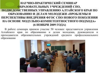 НАУЧНО-ПРАКТИЧЕСКИЙ СЕМИНАР
ОБРАЗОВАТЕЛЬНЫХ УЧРЕЖДЕНИЙ СПО,
ПОДВЕДОМСТВЕННЫХ УПРАВЛЕНИЮ АЛТАЙСКОГО КРАЯ ПО
ОБРАЗОВАНИЮ И ДЕЛАМ МОЛОДЕЖИ «ПРОБЛЕМЫ И
ПЕРСПЕКТИВЫ ВНЕДРЕНИЯ ФГОС СПО НОВОГО ПОКОЛЕНИЯ
НА ОСНОВЕ МОДУЛЬНО-КОМПЕТЕНТНОСТНОГО ПОДХОДА»
(6 НОЯБРЯ 2009 ГОДА)
В работе семинара приняло участие 50 человек: представители управления
Алтайского края по образованию и делам молодежи, руководители и
преподаватели образовательных учреждений среднего профессионального
образования
 
