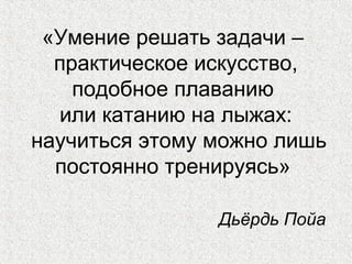«Умение решать задачи –
практическое искусство,
подобное плаванию
или катанию на лыжах:
научиться этому можно лишь
постоянно тренируясь»
Дьёрдь Пойа
 