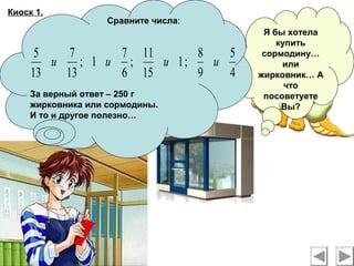 Киоск 1.
Я бы хотела
купить
сормодину…
или
жирковник… А
что
посоветуете
Вы?
Сравните числа:
За верный ответ – 250 г
жирковника или сормодины.
И то и другое полезно…
4
5
9
8
;1
15
11
;
6
7
1;
13
7
13
5
ииии
 