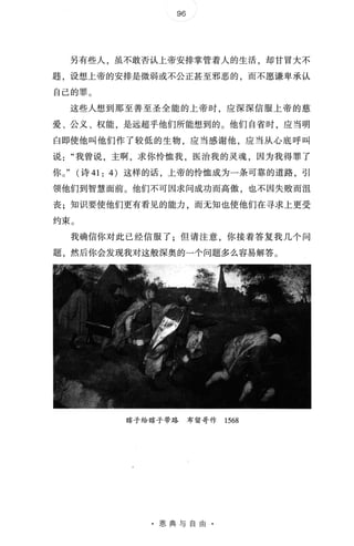 96 /
另有些人，虽不敢否认上帝安排掌管着人的生活，却甘冒大不
题，设想、上帝的安排是微弱或不公正甚至邪恶的，而不愿谦卑承认
自己的罪 。
这些人想到那至善至圣全能的上帝时，应深深信服上帝的慈
爱 、 公义、权能，是远超乎他们所能想到的 。 他们自省时，应当明
白即使他叫他们作了较低的生物，应当感谢他，应当从心底呼叫
说我曾说，主啊，求你怜恤我，医治我的灵魂，因为我得罪了
你 。 " (诗 41: 4) 这样的话，上帝的怜恤成为一条可靠的道路，引
领他们到智慧面前 。 他们不可因求问成功而高傲，也不因失败而沮
丧;知识要使他们更有看见的能力，而无知也使他们在寻求上更受
约束 。
我确信你对此已经信服了 · 但请注意 你接着答复我几个问
题，然后你会发现我对这般深奥的一个问题多么容易解答 。
瞎子给瞎子带路布留哥作 1568
·恩典与自由 ·
 
