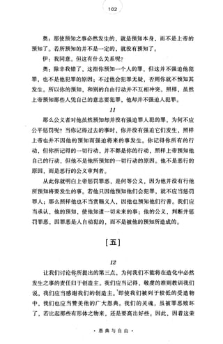 102 /
奥:那使预知之事必然发生的，就是预知本身，而不是上帝的
预知了。若所预知的并不是一定的，就没有预知了。
伊:我同意。但这有什么关系呢?
奥:除非我错了，这指你预知一个人的罪，但这并不强迫他犯
罪，也不是他犯罪的原因;不过他会犯罪无疑，否则你就不预知其
发生。所以你的预知 和别的自由行动并不互相冲突。照样，虽然
上帝预知那些人凭自己的意志要犯罪，他却并不强迫人犯罪。
11
那么公义者对他虽然预知却并没有强迫罪人犯的罪，为何不应
公平惩罚呢?当你记得过去的事时，你并没有强迫它们发生，照样
上帝也并不因他的预知而强迫将来的事发生。你记得你所有的行
动，但你所记得的一切行动，并不都是你的行动，照样上帝预知他
自己的行动，但他不是他所预知的一切行动的原因。他不是恶行的
原因，而是恶行的公义审判者。
从此你就明白上帝惩罚罪恶，是何等公义，因为他并没有行他
所预知将要发生的事。若他只因他预知他们会犯罪，就不应当惩罚
罪人;那么照样他也不当赏赐义人，因他也预知他们行善。我们应
当承认，他的预知，使他知道一切未来的事;他的公义，判断并惩
罚罪恶，因罪恶是人自动犯的，而不是被他的预知所造成的。
[五]
12
让我们讨论你所提出的第三点，为何我们不能将在造化中必然
发生之事的责任归于创造主。我们应当记得，敬虔的准则教训我们
说，我们应当感谢我们的创造主。'即使我们被列于较低的受造物
中，我们也应当赞美他的广大恩典。我们的灵魂，虽被罪恶败坏
了，若比起那些有形体之物来，还是要高出好些。因此，因着这荣
·恩典与自由·
 