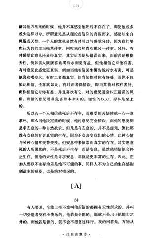111
藉其他方法死的时候，他并不真感觉他死后不存在了，即使他或多
或少这样以为。所谓意见是从理论或信仰的真假而来，感觉却来自
凤俗或天性。一个人的意见显然有时可以与感觉分歧，因为我们屡
改认为我们应当做某件事，同时我们却喜欢做另一件事。另外，有
时感觉比意见还显得真实，其实后者是从错误而来，而前者是根据
天性，例如病人屡屡喜欢喝冷水而觉有益，但他相信它对他有害。
有时意见比感觉更真实，例如当他相信医生警告说冷水有害，可是
他喜欢喝冷水。有时二者都真实，即当某物对你有好处，而你不仅
如此相信，还喜欢如此。有时两者都错误，即当某物对你有害处，
面你相信它对你有益，并且喜欢有它。对的意见通常纠正错误的风
俗，而错的意见通常危害那本来对的。理性的权力，原本是至上
的 3
所以若一个人相信他死后不存在 而难受的苦恼使他一心一意
求死，那么当他决定死的时候，他的意见完全错误，而他的感觉则
是求安息的一种自然欲求。但凡是有安息的，并不是虚元，倒比那
没有安息的有更真实的生存。因为不安改变我们的心情，此种心情
与另种心情常交替变换。但安息带来恒常而真实的存在。其实愿意
亮的人所愿意的，不是死后不生存，而是安息。虽然他错信他会停
止生存，但他的天性是寻求安息，那就是更丰富的生存。因此，正
如人要以不生存为乐是绝不可能的事，同样人不为自己的生存感谢
创造主的慈爱，也是绝对错误的。
[九]
24
有人要说，全能上帝不难叫他所造的都拥有天性所求的，并叫
一切受造者没有不快乐的。他若是全能的 那就不是出于他能力之
外的;而他若是善的，就不会不愿意这样行。我的回答是:万物从
·论自由.意志·
 