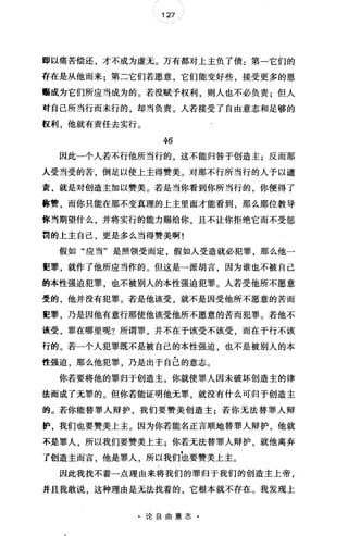 127
即以痛苦偿还，才不成为虚无0 万有都对上主负了债:第一它们的
存在是从他而来;第二它们若愿意，它们能变好些，接受更多的恩
赐成为它们所应当成为的。若没赋予权利，则人也不必负责;但人
对自己所当行而未行的，却当负责。人若接受了自由意志和足够的
极利，他就有责任去实行。
46
因此一个人若不行他所当行的，这不能归咎于创造主;反而那
人受当受的苦，倒足以使上主得赞美。对那不行所当行的人予以谴
责，就是对创造主加以赞美。若是当你看到你所当行的，你便得了
称赞，而你只能在那不变真理的上主里面才能看到，那么那位教导
你当期望什么，并将实行的能力赐给你，且不让你拒绝它而不受惩
罚的上主自己，更是多么当得赞美啊!
假如"应当"是照领受而定，假如人受造就必犯罪，那么他一
扭罪，就作了他所应当作的。但这是一派胡言，因为谁也不被自己
的本性强迫犯罪，也不被别人的本性强迫犯罪。人若受他所不愿意
雯的，他并没有犯罪。若是他该受，就不是因受他所不愿意的苦而
宽罪，乃是因他有意行那使他该受他所不愿意的苦而犯罪。若他不
该受，罪在哪里呢?所谓罪，并不在于该受不该受，而在于行不该
行的。若一个人犯罪既不是被自己的本性强迫，也不是被别人的本
性强迫，那么他犯罪，乃是出于自己的意志。
你若要将他的罪归于创造主，你就使罪人因未破坏创造主的律
法而成了无罪的。但你若能证明他无罪，就没有什么可归于创造主
的。若你能替罪人辩护，我们要赞美创造主;若你无法替罪人辩
护，我们也要赞美上主。因为你若能名正言顺地替罪人辩护，他就
不是罪人，所以我们要赞美上主;你若无法替罪人辩护，就他离弃
了创造主而言，他是罪人，所以我们'也要赞美上主。
因此我找不着一点理由来将我们的罪归于我们的创造主上帝，
并且我敢说，这种理由是无法找着的，它根本就不存在。我发现上
·论自由意志·
 