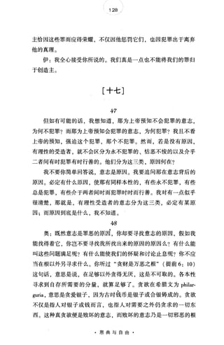 128 /
主恰因这些罪而应得荣耀，不仅因他惩罚它们，也因犯罪出于离弃
他的真理。
伊:我全心接受你所说的。我们真是一点也不能将我们的罪归
于创造主。
[十七]
47
但如有可能的话，我想知道，那为上帝预知不会犯罪的意志，
为何不犯罪?而那为上帝预知会犯罪的意志，为何犯罪?我且不看
上帝的预知，强迫这个犯罪，那个不犯罪。然而，若是没有原因，
有理性的受造者，就不会区分为永不犯罪的、估恶不俊的以及介乎
二者间有时犯罪有时行善的。他们分为这三类，原因何在?
我不要你简单回答说，意志是原因。我要追问那在意志背后的
原因。必定有什么原因，使那有同样本性的，有些永不犯罪，有些
总是犯罪，有些介于两者间时而犯罪时时而行善。我对有一点似乎
很清楚，那就是，有理性受造者的意志分为这三类，必定有某原
因;而原因到底是什么，我不知道。
今8
奥:既然意志是罪恶的原因，你却要寻找意志的原因，假如我
能找得着它，你岂不要寻找我所找出来的原因的原因么?有什么能
叫这些问题满足呢?有什么能使我们的怀疑和讨论止息呢?你不应
当在根以外另寻求什么。你听过"贪财是万恶之根" (提前 6: 10)
这句话，意思是说，在足够以外贪得无庆，这是不可取的。各本性
寻求到自存所需要的分量，就算足够了。贪欲在希腊文为 philar­
伊ria ，意思是贪爱银子，因为古时钱币是银子或合银铸成的。贪欲
不仅是指人对银子或钱而言，也指人对需要之外仍贪求的一切东
西。这种真贪欲便是败坏的意志，而败坏的意志乃是一切邪恶的根
·恩典与自由
 