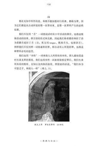 132
54
那在无知中所作的恶，和那不能如愿而行的善，都称为罪，因
为它们都是从自动所犯的第一次罪而来，是第一次罪所产生的必然
结果 。
我们不仅用"舌" 一词指说话时在口中活动的器官，也指这肢
体活动的结果，即言语的形式和关联 。 因此我们称希腊语和拉丁语
为希腊舌或拉丁舌(注:英文用 tongue ，既指舌头，也指语言) 。
照样我们不仅用罪一词指通常的罪，即自动有心所犯的罪，也指这
种罪所必有的惩罚 。
我们也用"本性"一词来指人人所同有的本性，即人最初受造
时天真无罪的景况 。 我们也用本性一词来指始祖定罪后，我们生来
所具有的败坏、无知以及肉体的奴役 。 照使徒的话说我们本为
可怒之子，和别人一样" (弗 2: 3) 。
犹大上吊 罗伦采蒂作 14 世 纪
· 恩典与自由 ·
 