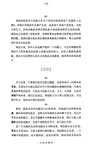 139
62
我说这些话并不是禁止有才干的评论家参照受了灵感的《圣
经上来探讨灵魂是从灵魂产生的，还是每个灵魂个别受造，为使
人有生气，还是灵魂是由神从别处命令差来使身体有生命而治理，
还是自己定意进入身体的等。若理性要求这种探讨来答复必须回答
的问题，或我们能从更必须处理的事里抽得出闲暇来，那么这种探
讨才有存在的必要。
我这么说，好叫人在这般严重的一个问题上，不至无端激怒那
些由于人类所难免有的疑心而提出质问的人。若有人能够找着明
证，他也不应设想别人若忘记灵魂过去的源起，就对将来没有盼望
了句
[二二]
63
关于这事，不管我们是完全把它搁置，还是等到另一时候再来
考虑，并没有什么阻止我们对当下的问题得出清晰的答案:灵魂为
本身的罪恶受惩罚，乃是由于创造主正直、公义、不动摇、不改变
的尊严和本体。我们已经说过，罪恶除了归于罪人的意志外，不应
归于什么，我们也不得另找原因。
64
然而，假如无知和无能是与生俱来的，灵魂就从这种情形前
量，朝向知识和安息走，直到它在有福的生命中臻于完全。虽它并
不乏长进的能力，若它不愿藉学习和敬虔追求长进，那么它陷入更
攘的元知和无能中，且处于更低的生存中，这乃是公义的。
若一个灵魂的无知和无能从它本牲而来，罪惩就不由它负责。
但若它不求知识，不努力获得行善的能力，罪惩就由它负责。一个
小孩不知道说话，也不能说话，这是自然的。他的这种无知和无
·论自由意志·
 