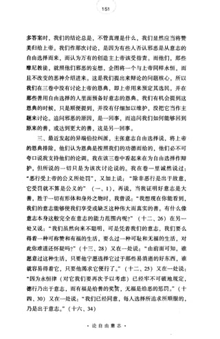 151 /
多答案时，我们的结论总是，不管真理是什么，我们显然应当将赞
美归给上帝。我们作那次讨论，是因为有些人否认邪恶是从意志的
自由选择而来，而认为万有的创造主上帝该受指责。而他们，那些
摩尼教徒，就照他们邪恶的妄想，企图将一个与上帝同样永恒，而
且不改变的恶神介绍进来。这是我们提出来辩论的问题核心，所以
我们在三卷中没有讨论上帝的恩典，即上帝用来预定其选民，并在
那些善用自由选择的人里面预备好意志的恩典。我们有机会提到这
恩典的时候，只是顺便提到，并没有仔细加以维护，没把它当作主
题来讨论。追问邪恶的原因 是一回事 而追问我们如何能够回到
原来的善，或达到更大的善，这是另一回事。
三、最近发起的异端伯拉纠派，主张意志自由选择说，将上帝
的恩典排除，他们认为恩典是按照我们的功德而给的，他们必不可
夸口说我支持他们的论调。我在该三卷中看起来在为自由选择作辩
护，但所说的一切只是为该次讨论说的。我在卷一里诚然说过:
"恶行受上帝的公义所处罚"又加上说除非恶行是出于故意，
它受罚就不算是公义的" (一、1)，再说，当我证明好意志是大
善，胜于一切有形体和身外之物时，我曾说"我想现在你能看到，
我们的意志能够使我们享受或缺乏这种伟大而真实的善。有什么像
意志本身这般完全在意志的能力范围内呢?" (十二、 26) 在另一
处又说我们虽然向来不聪明，可是凭着我们的意志，我们要么
得着一种可称赞和有福的生活，要么过一种可耻和无福的生活，对
此你难道还怀疑吗?" (十兰、 28 )又在一处说"由前面可知，谁
愿意过这种生活，只要他宁愿选择它过于那些易消逝的好东西，谁
就容易得着它，只要他渴求它便行了。" (十二、 25 )又在一处说:
"因为永恒律(对它我们要再次予以考虑)已经牢不可破地规定，
德行乃出于意志，而有福是给善的奖赏，无福是给恶的惩罚。" (十
四、 30) 又在一处说"我们已经同意，每人选择所追求所顺服的，
乃是出于意志。" (十六、 34)
·论自由意志·
 