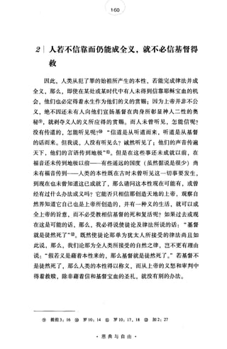 160
2 人若不信靠而仍能成全义，就不必信基督得
救
因此，人类从犯了罪的始祖所产生的本性，若能完成律法并成
全义，那么，即使在某处或某时代中有人未得到信靠耶稣宝血的机
会，他们也必定得着永生作为他们的义的赏赐;因为上帝并#不公
义，绝不因还未有人向他们宣扬基督在肉身所彰显神人二性的奥
秘⑨，就剥夺义人的义所应得的赏赐。而人未曾听见，怎能信呢?
没有传道的，怎能听见呢?⑩"信道是从听道而来，昕道是从基督
的话而来。但我说，人没有听见么?诚然听见了;他们的声音传遍
天下，他们的言语传到地极"⑩。但是在这些事还未成就以前，在
福音还未传到地极以前一一有些遥远的国度(虽然据说是很少)尚
未有福音传到一一人类的本性既在古时未曾听见这一切事要发生，
到现在也未曾知道这已成就了 那么请问这本性现在可能有，或曾
经有过什么办法成义吗?它能否只相信那创造天地的上帝，观察自
然界知道它自己也是上帝所创造的，井有一种义的生活，就可以成
全上帝的旨意，而不必受教相信基督的死和复活呢?如果过去或现
在这是可能的话，那么，我必得说使徒论及律法所说的话"基督
就是徒然死了'喻。既然使徒论那单为犹太人所接受的律法尚且如
此说，那么，我们论那为全人类所接受的自然之律，岂不更有理由
说假若义是藉着本性来的，那么基督就是徒然死了。"若基督不
是徒然死了，那么人类的本性得以称义，而从上帝的义怒和审判中
得着救赎，除非藉着信和基督宝血的圣礼，就没有别的办法。
⑨ 提前 3: 16 ⑩ 罗 10: 14 ⑩ 罗 10: 17 , 18 ⑩ 加 2: 27
·恩典与自由·
 