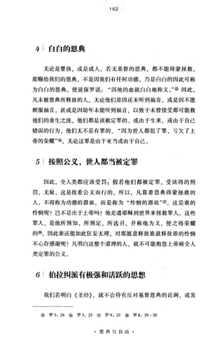 162
牛;白白的恩典
无论是婴孩，或是成人，若无基督的恩典，都不能得蒙拯救。
那赐给我们的恩典，不是因我们有任何功德，乃是白白的因此可称
为白白的恩典。使徒保罗说因他的血就白白地称义。"⑩因此，
凡未被恩典所释放的人，无论他们是因还未昕到福音，或是因不愿
顺服福音，甚或是因幼年未能听到福音，以致于未曾接受那可能救
他们的重生之洗，他们都是该被定罪的。或由于生来，或由于自己
错误的行为，他们无不是有罪的。"因为世人都犯了罪，亏欠了上
帝的荣耀"⑩，无论这罪是由于亚当或由于自己。
5 按照公义，世人都当被定罪
因此，全人类都应该受罚;假若他们都被定罪，受该得的刑
罚，无疑，这是按着公义而行的。所以，凡靠着恩典得蒙拯救的
人，不得称为功德的器皿，而是称为"怜悯的器皿"@。这是谁的
怜悯呢?岂不是出于上帝吗?他差遣耶稣到世界来拯救罪人。这些
罪人，是他所预知，所预定，所选召，并称他为义，使之得荣耀
的⑩。因此谁还能如此狂妄元理，对那愿意释放谁就释放谁的怜悯
不心存感谢呢?凡明白这整个道理的人 就不可能抱怨上帝将全人
类定罪的公义。
6 伯拉纠派有极强和活跃的思想
我们若明白《圣经}，就不会持有反对基督恩典的论调，或发
⑧罗 3: 24 ⑩罗 3: 23 @罗 9: 23 ⑩罗 8: 29 -30
·恩典与自由·
 