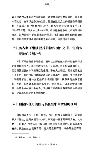 163
表言论认为人类的本性无需医治，认为婴孩是完整良善的，而且成
人若立志，也可以过公义的生活。他们在这几点上的看法似乎很活
跃，不过这只是"智慧的言语'喻，使基督的十字架落了空。但
"这样的智慧，不是从上头来的'吻。我不愿将这节经文后面的话引
出来，因为我们不要得罪我们的朋友;他们确有很强和活跃的思
想，不过我巴不得他们不再用它来走错路，而要用来走正路。
71 奥古斯丁继续驳斥伯拉纠所作之书，但尚未
提及伯拉纠之名
你们所带给我的书的作者，激烈攻击那些把人类本性衰弱作为
犯罪的托辞的人。这样的攻击并不十分有理。我们应该竭力阻止一
切妄图使基督的十字架落空的企图。若有人主张说，基督的圣礼是
不必要的，我们可以用其他方法达到义和永生，那就不免使基督的
十字架落了空。这一点就是那本书所作到的，我不说他是故意作
的，否则，作者就不能称为基督徒，我想他是不知不觉中这样做
的。他的论点的确十分有力，不过我巴不得他所陈现的能力是完善
的，少像那些疯子所素来展现的。
8 伯拉纠在可能性与实在性中间所给的区别
伯拉纠首先作一区别，他说问一件事是否能够有，这只涉
及其可能性，这是问题的一方面;而究竟一件事是否是实有，这却
是另一回事。"没有人会怀疑这种区别是完全真实的，因为凡是实
有的，就是在过去能够有的;而凡是能够有的，不必都是实有的。
⑩林前 1: 17 ⑧雅 3: 15
·论本性与恩典·
 