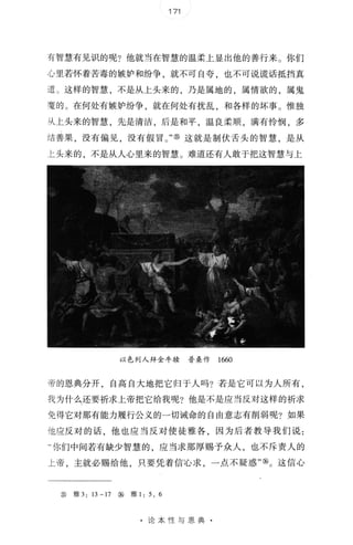 171
有智慧有见识的呢?他就当在智慧的温柔上显出他的善行来 。 你们
心里若怀着苦毒的嫉妒和纷争，就不可自夸 也不可说谎话抵挡真
道 。 这样的智慧，不是从上头来的，乃是属地的，属情欲的，属鬼
魔 的 。 在何处有嫉妒纷争，就在何处有扰乱，和各样的坏事 。 惟独
从上头来 的智慧，先是清洁，后是和平，温良柔)1顶，满有怜悯，多
结善果，没有偏见，没有假 冒 。 " ⑧ 这就是制伏舌头的智慧，是从
上头来的，不是从人心里来的智慧 。 难道还有人敢于把这智慧与上
以色列人拜金牛核 普桑作 1660
帝 的恩典分开，自高自大地把它归于人吗?若是它可以为人所有，
我 为什么还要祈求上帝把它给我呢?他是不是应当反对这样的祈求
免得它对那有能力履行公义的一切诫命的自由意志有削弱呢? 如果
他应反 对的话，他也应 当反对 使徒雅各，因为后者教导我们说:
"你们中间若有缺少智 慧的 应当求那厚赐予众人，也不斥责人的
上帝，主就必赐给他，只要凭着信b 求，一点不疑惑'喻。 这信心
⑤ 雅 3: 13-17 ⑧ 雅 1 : 5. 6
论本性与恩典 ·
 