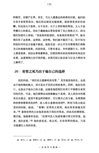179
的痛苦，足够产生罪。其实，当义人遭遇这些困难的时候，他们的
生命才显得更高洁，他们因忍耐而克服困难，就获得更美好的荣
耀;但这是出于恩典，出于圣灵，出于上帝怜悯的帮助。义人不是
夸耀自己的意志，却由于谦虚地认罪而获得了克己制胜之力，因为
他们知道对上帝说你是我所盼望的 你是我所倚靠的"@。除非
我们有了这恩典，这帮助，这怜悯，我们就不能活下去。但不知为
何伯拉纠对这方面毫不提说。他甚至进一步公开反对那使我们得称
为义的基督的恩典，而坚持说，只要有意志，本性就能行义。但罪
人靠着恩典，因信从罪得蒙释放，但那因罪而来的肉体的死却还存
在着，这道理我已经尽我所能，在我写给已故圣徒马尔克力努的书
上解明了。
26 基督之死乃出于他自己的选择
伯拉纠说"我们的主能够死而无罪。"其实就是他的生，也是
出于他怜悯的能力，而不是出于任何自然的条件;同样，他经历死
亡，也是由于他自己的力量，这就是他把我们从死亡中救赎出来所
付的代价。可是，他们要辩论试图推翻这个真理，说人类的本性既
有自由意志，就用不着这样的赎价，可以靠自己的力量，从那黑暗
的权势和那掌死权的@ 进人我主基督的国里@。然而当我主临近
受苦的时候，他说看哪!世界的王将到，他在我里面毫无所
有。"@意即世界的王在他里面找不到任何罪恶，因此无权辖制他，
毁灭他。他接着补充说但要叫世人知道我遵行我父的旨意，起
来，我们走罢。"@他的意思是，我去死，并非因罪的强迫，乃是
自愿遵行上帝的旨意。
@诗 71: 5 ~参来 2: 14 @参西 1: 13 @ 约 14: 30 @ 约 14: 31
·论本性与恩典·
 