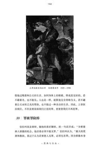 182
上帝试验亚伯拉罕 安德雷亚作 1525 - 1530
使他过敬虔和公义的生活 。 如同身体上的眼睛，即或是完好的，若
不藉着光，也不能见;人也是一样 ，就算他完全得称为义，若不藉
着公义永恒之光的帮助，也不能过一种圣洁的生活 。 因此，上帝医
治我们，不但是要涂抹我们已犯的罪，更要使我们不再犯罪 。
30 罪被罪除掉
伯拉纠真是善辩 ，随他的喜焊翻转，把一句话弄成为要废
掉人骄傲的机会，他活着必须不能无罪 。 "伯拉纠认为最大的荒
唐和愚拙，莫过于认为若要使人无罪，必须先有罪;因为骄傲本身
· 恩典与自由 ·
 