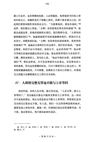 188
路上行走时，也有骄傲的危险，人必须提防，免得他把当归给上帝
的归给自己，却最终丧失了那属上帝的，单剩下那本属自己的。因
此我们要按诗篇作者的结论去行凡投靠他的，都是有福的。"⑥
这样，我们既对上帝说主啊!求你使我们得见你的慈爱喻，他
就会成就这事，把他的道路指示我们。我们既祷告说"又将你的
救恩赐给我们"@，他就把他那平坦的道路赐给我们，使我们行走
在其中。而既然我们说 "主啊!求你将你的道指教我，我要照你
的真理行"@，他就必引领我们行在这道中。我们若向他说"就是
在那里，你的手必引导我们，你的右手，也必扶持我'喻，他必要
引导我们走他的道路达到应许之地。他也要牧养我们与亚伯拉罕、
以撒、雅各坐席的人，因为经上说"他必叫他们坐席，进前伺候
他们'吻。我们这样说，并不是是要废弃自由意志，而是要宣讲上
帝的恩典，因为这些恩赐的好处，只归于那使用自己意志的人，然
而他要谦虚地使用，不可骄傲，仿佛是出于他自己的能力，好像他
自己的能力足够使他在义上得以完全似的。
37 人即使完整无罪也不能与上帝等同
伯拉纠说，有些人反对他，提出异议说"人若无罪，就与上
帝等同了。"其实就是天使也不能因元罪而与上帝等同。这一异议
并不是我的看法。我认为受造者永不能与上帝等同，即使我们圣洁
完全得元以复加也不能。有人说，我们一旦达到登峰造极的地步，
就要变成上帝的本质，像他一样。但请他们说这话要谨慎考虑;至
于我，我必要承认，我不敢如此张狂说话。
@诗 2: 12 .~诗 85: 7 @诗 85: 7 æ 诗 86: 11 @诗 139: 10
@路 12: 37
·恩典与自由·
 