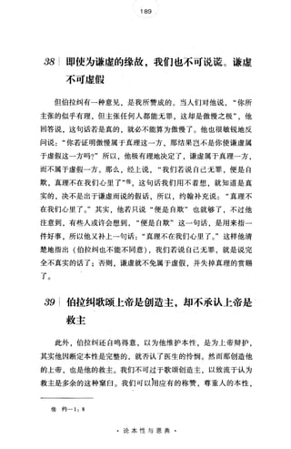 189
38 即使为谦虚的缘故，我们也不可说谎。谦虚
不可虚假
但伯拉纠有一种意见，是我所赞成的。当人们对他说"你所
主张的似乎有理，但主张任何人都能无罪，这却是傲慢之极他
回答说，这句话若是真的，就必不能算为傲慢了。他也很敏锐地反
问说你若证明傲慢属于真理这一方，那结果岂不是你使谦虚属
于虚假这一方吗?"所以，他极有理地决定了，谦虚属于真理一方，
而不属于虚假一方。那么，经上说"我们若说自己无罪，便是自
欺，真理不在我们心里了"@，这句话我们用不着想，就知道是真
实的，决不是出于谦虚而说的假话，所以，约翰补充说真理不
在我们心里了。"其实，他若只说"便是自欺"也就够了，不过他
注意到，有些人或许会想到便是自欺"这一句话，是用来指一
件好事，所以他又补上→句话"真理不在我们心里了。"这样他清
楚地指出(伯拉纠也不能不同意) ，我们若说自己元罪，就是说完
全不真实的话了;否则，谦虚就不免属于虚假，并失掉真理的赏赐
了。
39 伯拉纠歌颂上帝是创造主，却不承认上帝是
救主
此外，伯拉纠还自鸣得意，以为他维护本性，是为上帝辩护，
其实他因断定本性是完整的 就杏认了医生的怜悯。然而那创造他
的上帝，也是他的救主。我们不可过于歌颂创造主，以致流于认为
救主是多余的这种案臼。我们可以汩应有的称赞，尊重人的本性，
⑧ 约一 1: 8
·论本性与恩典·
 