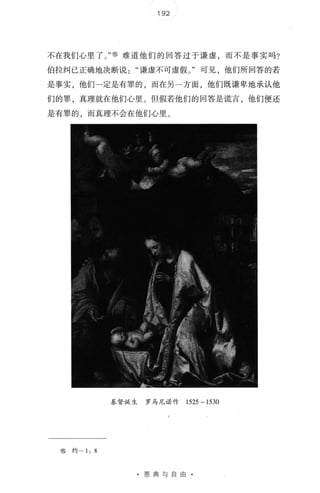 192
不在我们心里了 。 " ⑧ 难道他们的回答过于谦虚，而不是事实吗?
伯拉纠已正确地决断说谦虚不可虚假 。 "可见，他们所回答的若
是事实，他们一定是有罪的，而在另一方面，他们既谦卑地承认他
们的罪， 真理就在他们心里 。 但假若他们的回答是谎言， 他们便还
是有罪的，而真理不会在他们心里 。
基督诞生 罗马尼诺作 1525 一 1530
⑧ 约一 1: 8
· 恩典与自由
 
