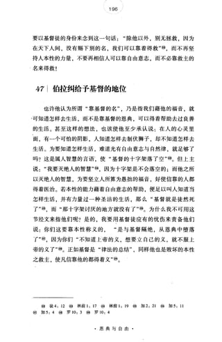 196
要以基督徒的身份来念到这一句话"除他以外，别无拯救，因为
在天下人间，没有赐下别的名，我们可以靠着得救"⑩，而不再坚
持人本性的力量，不要再相信人可以靠自由意志，而不必靠救主的
名来得救!
47 伯拉纠给予基督的地位
也许他认为所谓"靠基督的名乃是指我们藉他的福音，就
'可知道怎样去生活，而不是靠基督的恩典，可以得着帮助去过良善
的生活。甚至这样的想法，也该使他至少承认说:在人的心灵里
面，有一个可怕的阴影，人知道怎样去制伏狮子，却不知道怎样去
生活。为要知道怎样生活，难道光有自由意志与自然律，就足够了
吗?这是属人智慧的言语·使"基督的十字架落了空"⑩。但上主
说"我要灭绝人的智慧"⑩，因为十字架是不会落空的;而他之所
以灭绝人的智慧，为要坚立人所算为愚拙的福音，好使信靠的人都
得着医治。若本性的能力藉着自由意志的帮助，便足以叫人知道当
怎样生活，并有力量过一种圣洁的生活，那么"基督就是徒然死
了"⑩，而"那十字架讨厌的地方就没有了"⑩。为什么我不可用这
节经文来指他们呢?是的，我要用基督徒应有的忧伤来责备他们
说:你们这要靠本性称义的"是与基督隔绝，从恩典中堕落
了"⑩，因为你们"不知道上帝的义，想要立自己的义，就不服上
帝的义了"⑩。正如基督是"律法的总结同样他也是败坏的本性
之救主，使凡信靠他的都得着义'吻。
⑩徒 4: 12 ⑩林前 1: 17 ⑩林前 1: 19 ⑩ 加 2: 21 ⑩加 5: 11
⑩加 5: 4 ⑩罗 10: 3 ⑩罗 10: 4
·恩典与自由
 