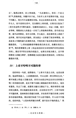 199
么"。他承认得对，在上帝面前"凡活着的人，没有一个是义
的'喻。但他却说，问题不在于此，乃在乎人有不犯罪的可能。在这
个问题上，我大可不必据理反对他;在过去或现在或未来，有没有
什么人，在今世的生活中，完全拥有上帝的爱，以致无以复加了
(而只有这样才可算为真实、完满和全备的义) ，对这一问题，我不
必争辩。我既承认人的意志一旦有了上帝恩典的帮助，是可成全这
事，就不必再辩论，在什么时候，什么地方，或在谁的身上成就了
这件事。我不反对这可能性，因为意志一旦得着了医治和帮助，在
圣徒身上可能性就与实现性并进，尽我们得了医治和洁净的本性所
能接受的"上帝的爱藉着所赐给我们的圣灵，浇灌在我们心
里"⑩。我们若要服侍上帝(而这是伯拉纠为本性辩护时所宣称的
目的) ，就应当不但认识他为创造主，也要认识他为救主，总不要
因替世人的能力辩护，仿佛那能力还是完整未受损似的，以致否认
救恩的丰富。
50 上帝不吩咐不可能的事
伯拉纠有一句话，说得很对"上帝不只是公义的，也是良善
的，他这样创造人，人若愿意的话，可以过着一种无罪的生活。"
谁不知道上帝造人完整无误，具有自由意志和过圣洁生活的能力
呢?但目前的光景，是关于那个在路上被强盗打得半死的人，他负
有重伤，失去了力量，虽愿有力量从义路走下去，现在却没有力量
回到义路来;所以他被安放在店里，正在医治当中@。上帝不吩咐
不可能的事，但吩咐你行你能行的事，并在你所不能行的事上吩咐
你寻求他的帮助。现在我们知道了什么是可能的，什么是不可能
的。伯拉纠说"人凭本性所能行的罪，就不是出于他的意志。"我
@诗 143: 2 @ 罗 5: 5 @参路 10:34
·论本性与恩典·
 