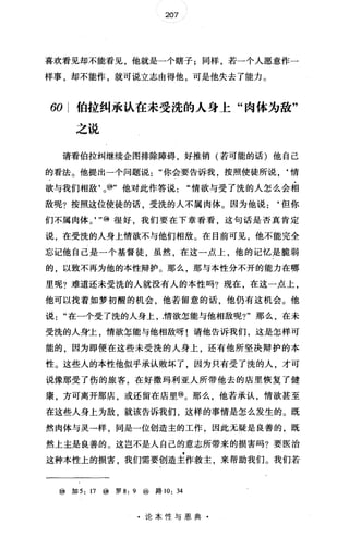 207
喜欢看见却不能看见，他就是一个瞎子;同样，若一个人愿意作一
样事，却不能作，就可说立志由得他，可是他失去了能力。
60 伯拉纠承认在未受洗的人身上"肉体为敌"
之说
请看伯拉纠继续企图排除障碍，好推销(若可能的话)他自己
的看法。他提出一个问题说你会要告诉我，按照使徒所说，‘情
欲与我们相敌'。⑩"他对此作答说情欲与受了洗的人怎么会相
敌呢?按照这位使徒的话受洗的人不属肉体。因为他说:‘但你
们不属肉体。， "⑩很好我们要在下章看看这句话是否真肯定
说，在受洗的人身上情欲不与他们相敌。在目前可见，他不能完全
忘记他自己是一个基督徒，虽然，在这一点上，他的记忆是脆弱
的，以致不再为他的本性辩护。那么，那与本性分不开的能力在哪
里呢?难道还未受洗的人就没有人的本性吗?现在，在这一点上，
他可以找着如梦初醒的机会，他若留意的话，他仍有这机会。他
说在一个受了洗的人身上，精欲怎能与他相敌呢?"那么，在未
受洗的人身上，情欲怎能与他相敌呀!请他告诉我们，这是怎样可
能的，因为即使在这些未受洗的人身上，还有他所坚决辩护的本
性。这些人的本性他似乎承认败坏了，因为只有受了洗的人，才可
说像那受了伤的旅客，在好撒玛利亚人所带他去的店里恢复了健
康，方可离开那店，或还留在店里@。那么，他若承认，情欲甚至
在这些人身上为敌，就该告诉我们，这样的事情是怎么发生的。既
然肉体与灵一样，同是一位创造主的工作，因此无疑是良善的，既
然上主是良善的。这岂不是人自己的意志所带来的损害吗?要医治
这种本性上的损害，我们需要创造主作救主，来帮助我们。我们若
⑩加 5: 17 @罗 8: 9 ⑩路 10: 34
·论本性与恩典·
 