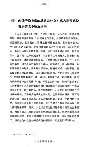 209
62 此处所论上帝的恩典是什么?恶人到死也没
有从情欲中解放出来
有人很正确地问伯拉纠你为什么说，人不必有上帝恩典的
帮助，就能避免犯罪呢?"然而这里的恩典，并不是指创造的恩典，
而是指那使人靠我们的主耶稣基督得救的恩典。基督徒祷告说:
"叫我们不遇见试探，救我们脱离凶恶。，，@假若他们已有了这能
力，为什么还要如此祷告呢?再说，他们所求脱离的凶恶，究竟是
什么?岂不是"这取死的身体"么?惟有上帝的恩典，因着我们的
主耶稣基督，才能拯救他们脱离。自然他们所求脱离的，并不是身
体的本质，因为身体的本质是良善的，而是情欲，而这种释放，除
非靠着救主的恩典，是人所得不着的，即使临死时，也得不着。假
若使徒保罗所说的意思，乃是伯拉纠的意思，为什么保罗在前面说
"但我觉得肢体中另有个律，和我心中的律交战，把我掳去，叫我
附从那肢体中犯罪的律"@呢?可见意志的悖逆，如何严重损坏了
人的本性呀!人真要祈求医治啊!他怎能靠本性的能力呢?本性已
经受了伤害、摧残和败坏。本性所需要的，不是我们为它的能力作
虚伪的辩护，乃是真实地承认它的软弱。它所需要的恩典，并不是
创造之恩，而是重造之恩，而这点伯拉纠毫不提及，不认为是必须
的。若他完全未提到上帝的恩典，也不为避免人起反感而给自己提
出那问题来解答，那么，人也许会以为他对这个题目的看法合乎真
理，而他不提及只是由于无需将所想的都说出来。但事实上他提出
恩典的问题来，并在回答时露出他的真实面目。焦点现在弄清楚
了，很明显他的立场并不是我们所愿望的，而是我们所怀疑的。
@太 6: 13 ⑩罗 7: 23
·论本性与恩典·
 