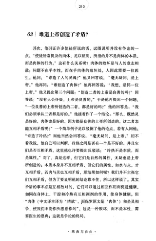 210
63 难道上帝创造了矛盾?
其次，他引证许多使徒所说的话，试图说明并没有争论的一
点使徒所常提及的肉体，足以证明，所指的并不是肉体的本质，
而是肉体的行为。"这有什么关系呢?肉体的败坏是与人的意志相
敌;问题不在乎本性，而在乎肉体的败坏处，人因此需要一位医
生。他问谁造了人的灵魂1" 他又回答说毫无疑问，是上
帝。"他再问谁创造了肉体?"他再回答说我想，是同一位
上帝。"他又提出第三个问题"创造二者的上帝是良善的吗?"回
答说没有人会怀疑，上帝是良善的。"于是他再提出一个问题:
"一位良善的上帝所创造的二者，都是好的吗?"他的回答是"我
们必须承认二者都是好的。"他接着作了一个结论那么，既然灵
是好的，肉体也是好的，因为都是良善的上帝所创造的，这二者怎
能互相矛盾呢?"一个简单例子足以驳倒了他的论点，若有人问他:
"谁造了冷热?"而他当然会回答说"毫无疑问，是上帝。"用不
着我说，他自己可以判断，冷热之间是否有一个是不好的，并且它
们是否互相矛盾。这里他也许要提出反驳说冷热不是本质，而
是属性。"对了，真是这样，但它们是自然的属性，无疑也是上帝
所创造的;本质本身并不互相矛盾，但它们的属性，如水与火，才
互相矛盾。若肉与灵也互相矛盾 那结果如何呢?我们并不主张它
们互相矛盾，但为了要显明他的结论靠不住，所以这样说了。其实
矛盾的事不必是互相敌对的，它们可以通过相互作用而促进健康，
如同在身体上，干湿和冷热有互相调剂的作用，使身体健康。但
"肉体(中文译本译为‘情欲， , Jfñ保罗原文是‘肉体， )和圣灵相
争，使我们不能作所愿意作的这是一种败坏，而不是本性，需
要医生的恩典;这就是争论的终局。
·恩典与自由·
 