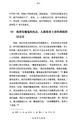 215
中另有个律，和他心中的律交战。因此他说但你们若被圣灵引
导，就不在律法以下"。是的，人一旦被圣灵引导，就不在律法以
下;因为他一旦喜悦上帝的律法，就不再惧怕它，因为惧怕所含的
是刑罚，⑩而不是喜乐。
68 纵使有魔鬼的攻击，人能靠着上帝的帮助得
以完全
因此，我们应该为所得医治存感谢的心，并祈求更完全的医
治，好叫我们能享受完全的自由，处于无以复加的绝对健康，和上
帝所赐"满足的喜乐"⑩。我们并不否认本性无罪，我们也不说，
人没有能力成为完全;相反我们承认，人有能力进步，不过要靠着
上主的恩典，藉着我们的主耶稣基督。我们说，靠着他的帮助，人
能达到上帝所以创造他去达到的圣洁和快乐。可是，伯拉纠说，有
些人找借口来反对他说魔鬼常逼迫我们。"对这样的反对，我们
的回答与伯拉纠完全相同，那是我们务要抵挡他，他就必逃跑。
因为使徒说:‘务要抵挡魔鬼魔鬼就必离开你们逃跑了。'⑩魔鬼
既然离开他们逃跑了 可见他对他们没有什么加害的力量。他的力
量究竟多大，他只在那些不抵挡他的人身上才能得胜，就是如此。"
这也是我们要说的话;没有什么话比这更真实了。但我们与他们之
间却有一分别，即抵挡魔鬼的时候，我们对上帝的帮助，不但不否
认，而且还教导人去寻求;可是，他们却过于信赖意志的力量，以
致认为祷告并非基督徒的本分。但若不是为求抵挡魔鬼，使之离开
我们逃跑，我们又为何要祷告说"不叫我们遇见试探"呢?我们的
主，像元帅鼓励士兵一样，警戒我们说"总要做醒祷告，免得人
了迷惑。"⑩
⑩参约一 4: 18 ⑩ 诗 16: 11 ⑩ 雅 4: 7 ⑩ 可 14: 38
·论本性与恩典·
 