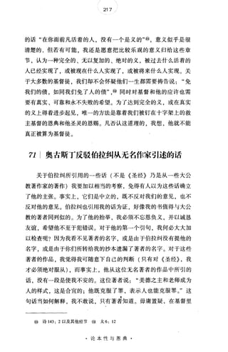 217
的话"在你面前凡活着的人，没有一个是义的"⑩，意义似乎是很
清楚的.但若有可能，我还是愿意把比较乐观的意义归给这些章
节，认为一种完全的、无以复加的、绝对的义，被过去什么活着的
人已经实现了，或被现在什么人实现了，或被将来什么人实现。关
于大多数的基督徒，我们却不会怀疑他们一生都需要祷告说免
我们的债，如同我们免了人的债"，@同时对基督和他的应许也需
要有真实、可靠和永不失败的希望。为了达到完全的义，或在真实
的义上得着进步起见，唯一的方法是靠着我们被钉在十字架上的救
主基督的恩典和他圣灵的恩赐。凡否认这道理的，我想，他就不能
真正被算为基督徒。
η; 奥古斯丁反驳伯拉纠从无名作家引述的话
关于伯拉纠所引用的一些话(不是《圣经》乃是从一些大公
教著作家的著作)我要加以相当的考察，免得有人以为这些话确立
了他的主张。事实上，它们是中立的，既不反对我们的意见，也不
反对他的意见。伯拉纠也引用我的话为证好像我的书值得与大公
教的著者同列似的。为了他的抬举，我必须不忘恩负义，并以诚恳
友谊，希望他不至于犯错误。对于他的第一个引句，我何必大大加
以检查呢?因为我看不见著者的名字，或是由于伯拉纠没有提他的
名字，或是由于你们所转给我的抄本遗漏了著者的名字。对于这些
著者的作品，我觉得我可随意下自己的判断(只有对《圣经} ，我
才必须绝对服从) ，而事实上，他从这位无名著者的作品中所引的
话，没有一段是使我不安的。这位著者说"美德之主和老师成为
人的样式，这是合宜的;他既克服了罪，表示人也能克服罪。"这
句话当如何解释，我不敢说，只有著差知道。毋庸置疑，在基督里
⑩ 诗 143: 2 以及其他经节 ⑩ 太 6: 12
·论本性与恩典·
 