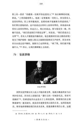 220
篇上的一段话"你藐视一切离开你法度的人" @ 加以解释的时候，
曾说上帝若藐视罪人，他就一定要藐视一切的人，因为没有人
是没有罪的;但上帝所藐视的，是那些离开他被称为背道者的 。 "
你们要注意他的话:这不是说过去没有人是没有罪的，而是说向来
没有人是没有罪的;在这点上，我已经说过;我与他完全一致 。 约
翰不是说我们若说我们不曾犯过罪而是说我们若说自己
无罪" @ ，若有人不服使徒约翰的话，他怎能服希拉流主教的话呢?
我为了维护那惟一能使人称义之基督的恩典而大声疾呼，因为本性
的自由意志是不够的 。 基督自己也同样说离了我，你们就不能
做什么 。 " ⑩ 所以，让我们都顺服上主的话 。
74 安波罗修
安波罗修像
固然安波罗修反对人说人不能活着无罪，他提出撒迦利亚与以
利沙伯为证，因为经上说他们是"遵行主的一切诫命礼仪，没有可
指摘的" ⑩。 但难道他否认这是出于上帝的恩典，靠着我们的主耶
稣基督吗?毫无疑问，就是活在基督受死以前的古圣，也因信他而
活，惟有他将那赐给我们的圣灵差来，把爱浇灌在我们心里，这爱
@ 诗 119: 21 或 119: 118 @ 约一 1: 8 ⑩ 约 15 : 5 ⑩ 1: 6
· 恩典与自由
 