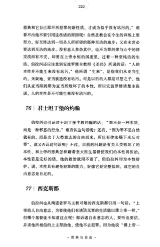 222
恩典和它自己那不再犯罪的新性质，才成为似乎没有站污的。"谁
看不出他不要引用这些话的原因呢?自然圣教会在今生的训练上要
努力，好至终达到一切圣人所祈望的那种至洁的地步;又在末世必
要达到至洁的地步，没有恶人参杂其中，也不为罪的律与心中的律
交战而有不安，却要在上帝永恒的国度里，过着一种至纯洁的生
活。伯拉纠还应注意到安波罗修主教照《圣经》所说的话人的
本性并不能生来没有站污。"他所谓"生来"是指我们从亚当生
的。无疑地，亚当被造没有站污;可是以后的人都是可怒之子，他
们从亚当得到那为亚当所败坏了的本性 所以安波罗修清楚主张
说，人的本性是不可能生来没有站污的。
76 君士坦丁堡的约翰
伯拉纠也引证君士坦丁堡主教约翰的话"罪不是一种本质，
而是一种邪恶的行为。"谁否认这句话呢?还有"因为罪不是自然
就有的，而是出于人类意志的自由而来，所以有律法赐下来反对
罪"。谁又否认这句话呢?不过，目前的问题是有关人类败坏了的
本性，和上帝的恩典怎样藉着至大医生基督使我们的本性得医治;
本性若是完好的话，他的救治就用不着了。但伯拉纠却为本性辩
护，说，本性具有避免犯罪的能力，好像它是完整似的，或它的自
由意志是自足的。
77 西克斯都
伯拉纠也从殉道者罗马主教可敬的西克斯都引用一句话上
帝给人自由意志，为要使他们有清?吉无罪的生活能以像上帝一样。"
但哪个基督徒不知道这点呢?那诉诸自由意志的人，要昕也要信，
并求他所相信的上主帮助他，使他不去犯罪。因为他说"像上帝一
·恩典与自由·
 
