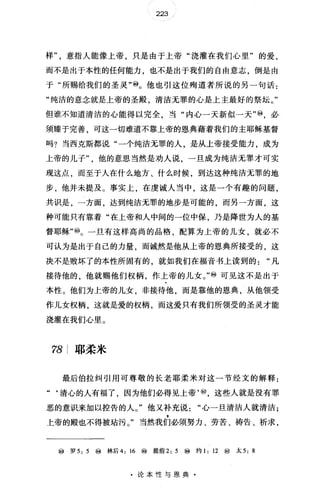 223
样意指人能像上帝，只是由于上帝"浇灌在我们心里"的爱，
而不是出于本性的任何能力，也不是出于我们的自由意志，倒是由
于"所赐给我们的圣灵"@。他也引这位殉道者所说的另一句话:
"纯洁的意念就是上帝的圣殿清洁无罪的心是上主最好的祭坛。"
但谁不知道清洁的心能得以完全，当"内心一天新似一天"⑩，必
须臻于完善，可这一切难道不靠上帝的恩典藉着我们的主耶稣基督
吗?当西克斯都说"一个纯洁无罪的人，是从上帝接受能力，成为
上帝的儿子他的意思当然是劝人说，一旦成为纯洁无罪才可实
现这点，而至于人在什么地方、什么时候，到达这种纯洁无罪的地
步，他并未提及。事实上，在虔诚人当中，这是一个有趣的问题，
共识是，一方面，达到纯洁无罪的地步是可能的，而另一方面，这
种可能只有靠着"在上帝和人中间的一位中保，乃是降世为人的基
督耶稣"@。一旦有这样高尚的品格，配算为上帝的儿女，就必不
可认为是出于自己的力量，而诚然是他从上帝的恩典所接受的，这
决不是败坏了的本性所固有的，就如我们在福音书上读到的凡
接待他的，他就赐他们权柄，作上帝的儿女。"i@可见这不是出于
本性。他们为上帝的儿女，非接待他，而是靠他的恩典，从他领受
作儿女权柄，这就是爱的权柄，而这爱只有我们所领受的圣灵才能
浇灌在我们心里。
78 耶柔米
最后伯拉纠引用可尊敬的长老耶柔米对这一节经文的解释:
‘‘清心的人有福了，因为他们必得见上帝'⑩，这些人就是没有罪
恶的意识来加以控告的人。"他又补充说"心一旦清洁人就清洁;
上帝的殿也不得被咕污。"当然我们必须努力、劳苦、祷告、祈求，
⑩ 罗 5: 5 i@林后 4: 16 ⑩ 提前 2: 5 ⑩ 约 1: 12 ⑩太 5: 8
·论本性与恩典·
 