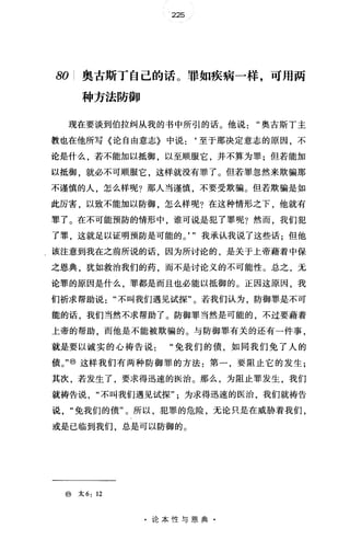 225
80 i 奥古斯丁自己的话。罪如疾病一样，可用两
种方法防御
现在要谈到伯拉纠从我的书中所引的话。他说奥古斯丁主
教也在他所写《论自由意志》中说:‘至于那决定意志的原因，不
论是什么，若不能加以抵御，以至顺服它，并不算为罪;但若能加
以抵御，就必不可顺服它，这样就没有罪了。但若罪忽然来欺骗那
不谨慎的人，怎么样呢?那人当谨慎，不要受欺骗。但若欺骗是如
此厉害，以致不能加以防御，怎么样呢?在这种情形之下，他就有
罪了。在不可能预防的情形中，谁可说是犯了罪呢?然而，我们犯
了罪，这就足以证明预防是可能的。， "我承认我说了这些话;但他
该注意到我在之前所说的话，因为所讨论的，是关于上帝藉着中保
之恩典，犹如救治我们的药，而不是讨论义的不可能性。总之，无
论罪的原因是什么，罪都是而且也必能以抵御的。正因这原因，我
们祈求帮助说"不叫我们遇见试探"。若我们认为，防御罪是不可
能的话，我们当然不求帮助了。防御罪当然是可能的，不过要藉着
上帝的帮助，而他是不能被欺骗的。与防御罪有关的还有一件事，
就是要以诚实的心祷告说免我们的债，如同我们免了人的
债。，，@)这样我们有两种防御罪的方法:第一，要阻止它的发生;
其次，若发生了，要求得迅速的医治。那么，为阻止罪发生，我们
就祷告说不叫我们遇见试探为求得迅速的医治，我们就祷告
说免我们的债"。所以，犯罪的危险，无论只是在威胁着我们，
或是已临到我们，总是可以防御的。
@太 6: 12
·论本性与恩典·
 