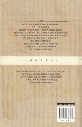 非
奥古斯丁在哲学和神学上影响人类文明 1600多年。
作为一个杰出的思想家，
他的信仰归宿可以说代表了一代希罗人文知识分子的选择。
他所确立的"信仰寻求理解"的认识论路线成为西方古典文明的标记 。
在他之后的一代代思想者不断从他的思想寻找灵感，不论天主教神学，
更正教神学还是启蒙哲学甚至当代的存在主义，
都从他那里寻找精神资源 ，
他是西方文明里绕不过去的一个根基性人物。
作为现代文化人，无论你的思想路径如何，
你已在有意无意中被他影响。
插图珍藏本
本书收入的两篇是奥古斯丁人论 (D octrine of Man) 的代表作。
《论自由意志》探讨恶的来源和人的自由意志问题。
《论本性与恩典》探讨人的全然败坏与上帝的全然恩典。
二文奠定了奥氏对人的本性探讨的基本思路，
成为西方性恶论的经典阐释。
'毒悻主 革~-罐言噩l，'.t莹在声音吉蕃iiI
ISBN 978 - 7 - 2 10-038 3 1 - 3
 