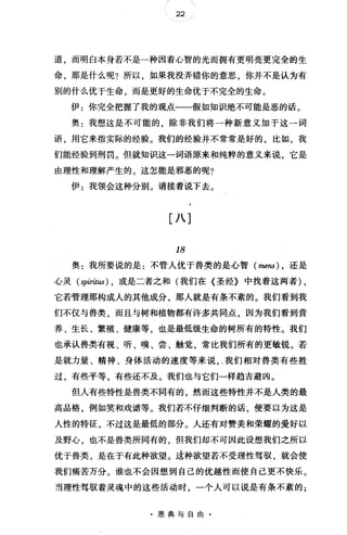 22
道，而明白本身若不是一种因着心智的光而拥有更明亮更完全的生
命，那是什么呢?所以，如果我没弄错你的意思，你并不是认为有
别的什么优于生命，而是更好的生命优于不完全的生命。
伊:你完全把握了我的观点一一假如知识绝不可能是恶的话。
奥:我想这是不可能的，除非我们将一种新意义加于这一词
语，用它来指实际的经验。我们的经验并不常常是好的，比如，我
们能经验到刑罚。但就知识这一词语原来和纯粹的意义来说，它是
由理性和理解产生的。这怎能是邪恶的呢?
伊:我领会这种分别。请接着说下去。
[八]
18
奥:我所要说的是:不管人优于兽类的是心智 (mens) ， 还是
心灵( spiritus) ， 或是二者之和(我们在《圣经》中找着这两者) ,
它若管理那构成人的其他成分那人就是有条不紊的。我们看到我
们不仅与兽类，而且与树和植物都有许多共同点，因为我们看到营
养、生长、繁殖、健康等，也是最低级生命的树所有的特性。我们
也承认兽类有视、听、嗅、尝、触觉，常比我们所有的更敏锐。若
是就力量、精神、身体活动的速度等来说， .我们相对兽类有些胜
过，有些平等，有些还不及。我们也与它们一样趋吉避凶。
但人有些特性是兽类不同有的，然而这些特性并不是人类的最
高品格，例如笑和戏谑等。我们若不仔细判断的话，便要以为这是
人性的特征，不过这是最低的部分。人还有对赞美和荣耀的爱好以
及野心，也不是兽类所同有的，但我们却不可因此设想我们之所以
优于兽类，是在于有此种欲望。过种欲望若不受理性驾驭，就会使
我们痛苦万分。谁也不会因想到自己的优越性而使自己更不快乐。
当理性驾驭着灵魂中的这些活动时，一个人可以说是有条不紊的;
·恩典与自由·
 