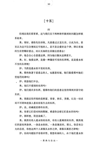 36
[十五]
31
但现在我们需要看，这与我们关于两种律所提到的问题怎样联
系起来。
奥:很好。请你先告诉我，凡喜爱过正直生活，以此为乐，甚
至认为这不仅合理而且可悦的人是不是会爱好这个律:即以有福
的生活赏赐好意志，而以无福的生活报应恶意志?
伊:他会全心全意爱这律，因为他以服从这律度日。
奥:好，他爱这律，是受一种属世可变的东西呢，还是爱永恒
不变的东西呢?
伊:当然是爱永恒不变的东西。
奥:那些执著于恶意志的人也愿意有福。他们能爱那叫他们
受惩罚的律吗?
e 伊:我想他们不会。
奥:他们不爱别的东西吗?
伊:他们爱许多东西爱那些他们的恶意志坚持得到并固守的
东西。
奥:我假定你所指的是财富、荣誉、快乐、美貌，以及一切求
而不可得和差强人意而容易失去的东西。
伊:是，的确就是那些东西。
奥:你看它们受时间的限制 难道你会想它们是永存的吗?
伊:那样想，简直是疯了。
奥:既然有些人爱永恒的东西，有些人爱属世的东西，既然我
们同意有两条律，一条是永恒的，一条是属世的，那么，你若有公
允的态度，你想、这两个人谁服从永恒之律，谁服从属世之律呢?
伊:你的问题似乎容易回答。我想有福的人，由于他们爱永恒
·恩典与自由·
 