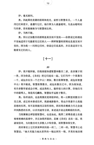 72 "
伊:毫无疑问。
奥:因此那些美德的原则和亮光显然与智慧有关。一个人愈
用它们来度日，愈遵行它们，他行事为人就愈聪明。凡是由聪明而
行的事，没有能被称为与智慧相左的。
伊:当然不能。
奥:所以正如数目的原则是真实而不变的一一你曾说它的理是
不变地适用于凡能看见它们的人一一照样智慧的原则也是真实而不
变的，因为我→一问到它们时，你说它们是真的，并且是适用于凡
能看见它们的人。
[十一]
30
伊:我不能怀疑。但我很想知道智慧和数目二者，是否属于同
一类，因为你说， <圣经》把它们连在一起。它们当中一个依靠另
一个，或包含在另一个之中么?例如，数目依靠智慧，或包在智慧
中么?我不敢说，智慧依靠数目，或包在数目之中。因为我知道，
有许多数学家或会计师，或这类的人，能作惊人的计算，但他们当
中的聪明人，却是凤毛麟角 o 智慧似乎远胜于数目。
奥:你所说的，也是我屡次觉得惊异的。我一旦默想到数目不
变之理，或它的本源或住所，我就魂游象外。我也许找着什么我能
思想的东西，却不是我能用言语形容的，因而我在精疲力尽之余就
回到熟悉的东西，以求用通常言语，来述说并表达我眼前的东西。
当我聚精会神思想智慧时，也是如此。既然二者都是建立在最
秘密准确的真理中，并且如我所提的，是被《圣经》连在一起，我
就很惊奇，为何数目对大多数人少有价值，而智慧却很宝贵。
然而事实上它们因某种原因是一而二，二而一的。智慧书上论
智慧说"她大有能力地从世界的一端达到另一端，并美好地治理
·恩典与自由·
 