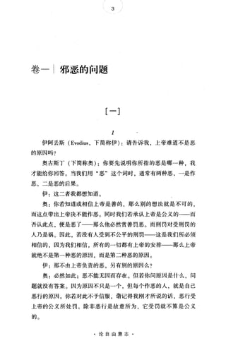 3
卷一;邪恶的问题
[一]
I
伊阿丢斯 (Evodius ，下简称伊) :请告诉我，上帝难道不是恶
的原因吗?
奥古斯丁(下简称奥) :你要先说明你所指的恶是哪一种，我
才能给你回答。当我们用"恶"这个词时，通常有两种恶，一是作
恶，二是恶的后果。
伊:这二者我都想知道。
奥:你若知道或相信上帝是善的，那么别的想法就是不可的，
而这点带出上帝决不能作恶。同时我们若承认上帝是公义的一一而
否认此点，便是恶了一一那么他必然赏善罚恶。而刑罚对受刑罚的
人乃是祸。因此，若没有人受到不公平的刑罚一一这是我们所必须
相信的，因为我们相信，所有的一切都有上帝的安排一一那么上帝
就绝不是第一种恶的原因，而是第二种恶的原因。
伊:那不由上帝负责的恶，另有别的原因么?
奥:必然如此;恶不能无因而存在。但若你问原因是什么，问
题就没有答案。因为原因不只是一个，但每个作恶的人，就是自己
恶行的原因。你若对此不予信服，请记得我刚才所说的话，恶行受
上帝的公义所处罚。除非恶行是故意所为，它受罚就不算是公义
的。
·论自由意志·
 