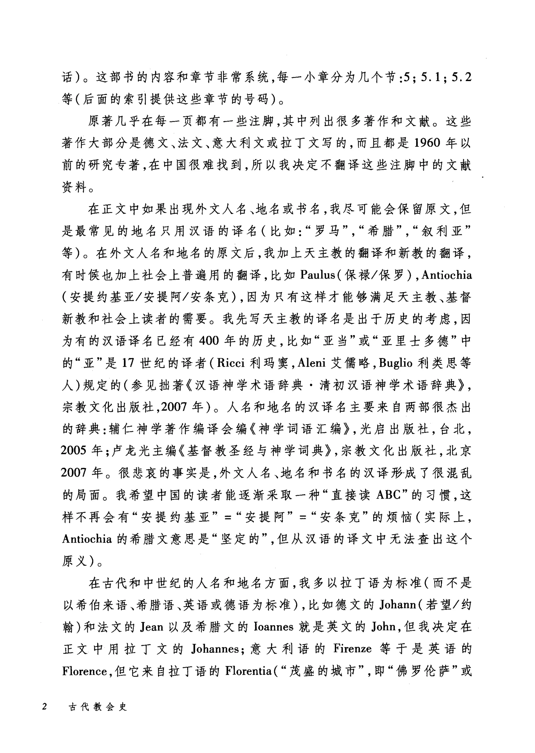 话)。这部书的内容和章节非常系统，每一小章分为几个节:只 5.1; 5.2
等(后面的索引提供这些章节的号码)。
原著几乎在每一页都有一些注脚，其中列出很多著作和文献。这些
著作大部分是德文、法文、意大利文或拉丁文写的，而且都是 1960 年以
前的研究专著，在中国很难找到，所以我决定不翻译这些注脚中的文献
资料。
在正文中如果出现外文人名、地名或书名，我尽可能会保留原文，但
是最常见的地名只用汉语的译名(比如"罗马" "希腊" "叙利亚"
等)。在外文人名和地名的原文后，我加上天主教的翻译和新教的翻译，
有时候也加上社会上普遍用的翻译，比如 Paulus( 保禄/保罗) ， Antiocl山
(安提约基亚/安提阿/安条克) ，因为只有这样才能够满足天主教、基督
新教和社会上读者的需要。我先写天主教的译名是出于历史的考虑，因
为有的汉语译名已经有 400 年的历史，比如"亚当"或"亚里士多德"中
的"亚"是 17 世纪的译者( Ricci 利玛窦， Aleni 艾儒略， Buglio 利类思等
人)规定的(参见拙著《汉语神学术语辞典·清初汉语神学术语辞典> ,
宗教文化出版社， 2007 年)。人名和地名的汉译名主要来自两部很杰出
的辞典:辅仁神学著作编译会编《神学词语汇编> ，光启出版社，台北，
2005 年;卢龙光主编《基督教圣经与神学词典礼宗教文化出版社，北京
2007 年。很悲哀的事实是，外文人名、地名和书名的汉译形恒成了很混乱
的局面。我希望中国的读者能逐渐采取一种"直接读 ABC" 的习惯，这
样不再会有"安提约基亚" - "安提阿" -"安条克"的烦恼(实际上，
Antiochia 的希腊文意思是"坚定的"但从汉语的译文中无法查出这个
原义)。
在古代和中世纪的人名和地名方面，我多以拉丁语为标准(而不是
以希伯来语、希腊语、英语或德语为标准)，比如德文的 Johann( 若望/约
翰)和法文的 Jean 以及希腊文的 Ioannes 就是英文的 John ，但我决定在
正文中用拉丁文的 Johannes; 意大利语的 Firenze 等于是英语的
Florence ，但它来自拉丁语的 Florentia ( "茂盛的城市"即"佛罗伦萨"或
2 古代教会史
 