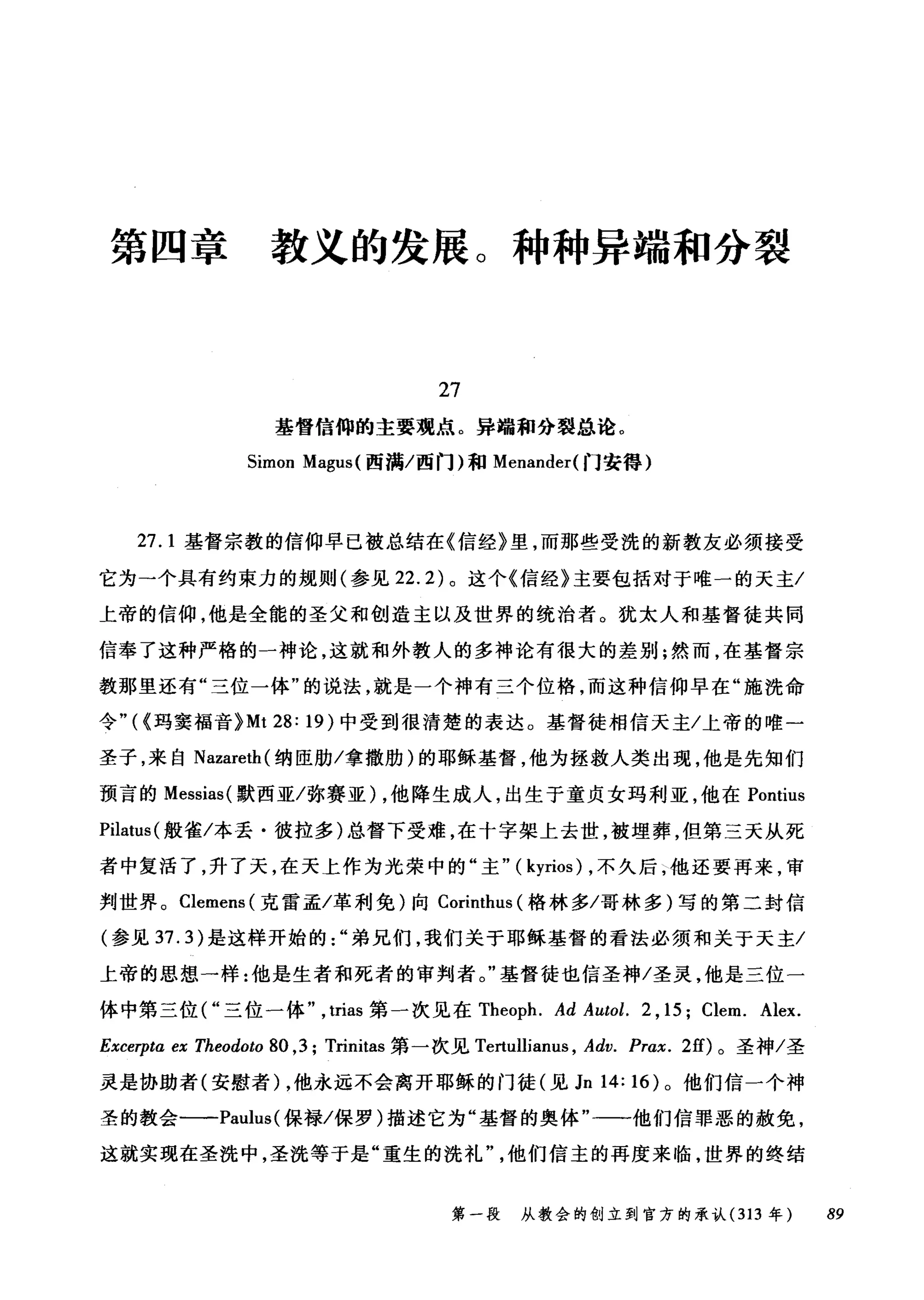 第四章 教义的发展。种种异端和分裂
27
基督信仰的主要观点。异端和分裂总论。
Simon Magus (西满/西门)和 Menander( 门安得)
27.1 基督宗教的信仰早已被总结在《信经》里，而那些受洗的新教友必须接受
它为一个具有约束力的规则(参见 22.2) 。这个《信经》主要包括对于唯一的天主/
上帝的信仰，他是全能的圣父和创造主以及世界的统治者。犹太人和基督徒共同
信奉了这种严格的一神论，这就和外教人的多神论有很大的差别;然而，在基督宗
教那里还有"三位一体"的说法，就是一个神有三个位格，而这种信仰早在"施洗命
令"((玛窦福音 }Mt 28: 19) 中受到很清楚的表达。基督徒相信天主/上帝的唯一
圣子，来自 Nazareth( 纳臣肋/拿撒肋)的耶稣基督，他为拯救人类出现，他是先知们
预言的 Messias( 默西亚/弥赛亚) ，他降生成人，出生于童贞女玛利亚，他在 Pontius
Pilatus (般雀/本丢·彼拉多)总督下受难，在十字架上去世，被埋葬，但第三天从死
者中复活了，升了天，在天上作为光荣中的"主" ( kyrios) ，不久后，他还要再来，审
判世界。 Clemens( 克雷孟/革利免)向 Corinthus (格林多/哥林多)写的第二封信
(参见 37.3) 是这样开始的弟兄们，我们关于耶稣基督的看法必须和关于天主/
上帝的思想一样:他是生者和死者的审判者。"基督徒也信圣神/圣灵，他是三位一
体中第三位("三位一体， trias 第一次见在 Theoph. Ad Autol. 2 , 15; Clem. Alex.
Excerpta ex Theodoto 80 ,3; Trinitas 第一次见 Te血lliam风 Adv. Prax. 2的。圣神/圣
灵是协助者(安慰者) ，他永远不会离开耶稣的门徒(见 Jn 14: 16) 。他们信一个神
圣的教会一一-Paulus( 保禄/保罗)描述它为"基督的奥体一一他们信罪恶的赦免，
这就实现在圣洗中，圣洗等于是"重生的洗礼他们信主的再度来临，世界的终结
第一段 从教会的创立到官方的承认 (313 年 89
 