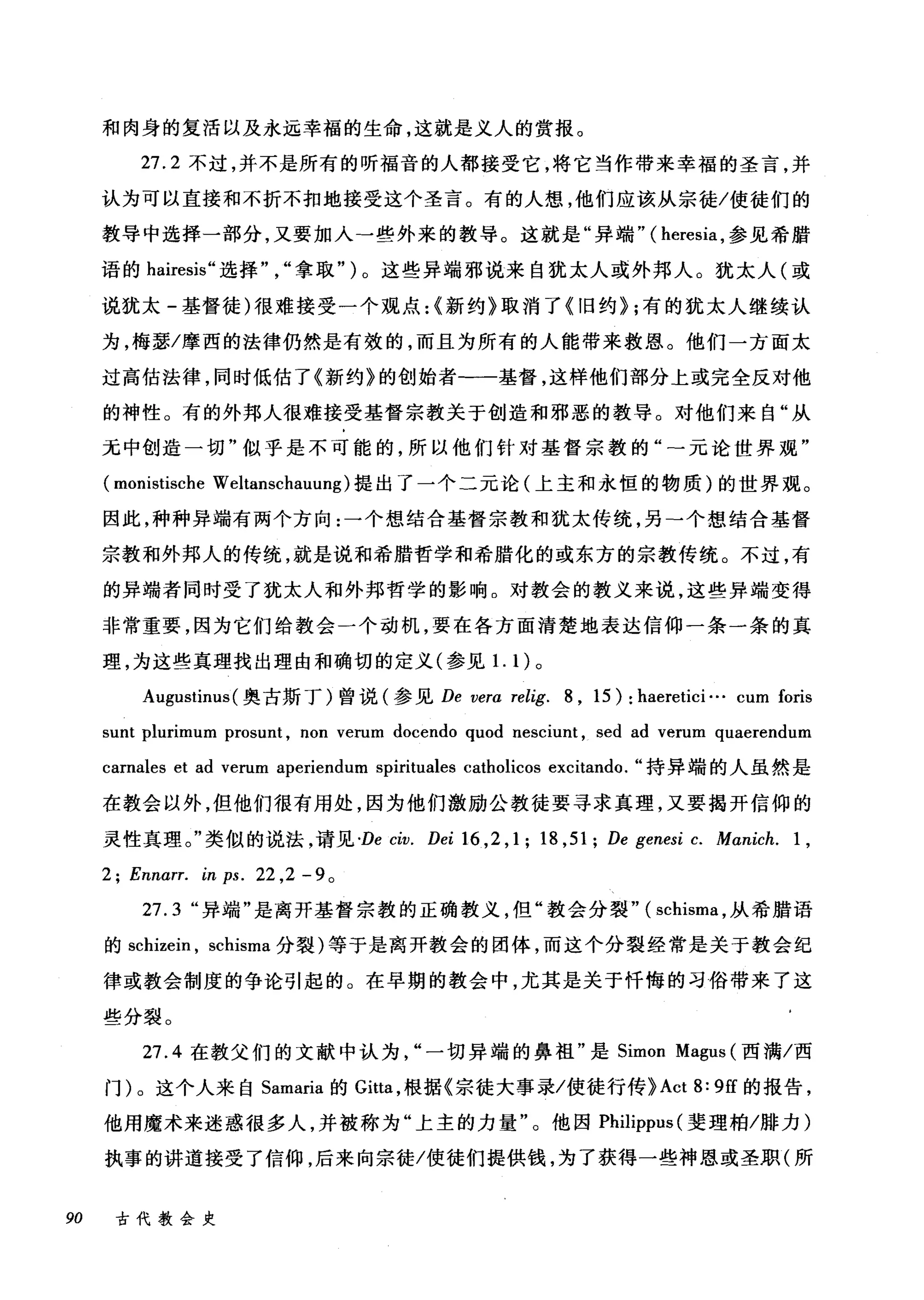 和肉身的复活以及永远幸福的生命，这就是义人的赏报。
27.2 不过，并不是所有的听福音的人都接受它，将它当作带来幸福的圣言，并
认为可以直接和不折不扣地接受这个圣言。有的人想，他们应该从宗徒/使徒们的
教导中选择一部分，又要加入→些外来的教导。这就是"异端" (heresia ，参见希腊
语的 hairesis" 选择拿取" )。这些异端邪说来自犹太人或外邦人。犹太人(或
说犹太-基督徒)很难接受一个观点:{新约》取消了《旧约} ;有的犹太人继续认
为，梅瑟/摩西的法律仍然是有效的，而且为所有的人能带来救恩。他们一方面太
过高估法律，同时低估了《新约》的创始者-一基督，这样他们部分上或完全反对他
的神性。有的外邦人很难接受基督宗教关于创造和邪恶的教导。对他们来自"从
无中创造一切"似乎是不可能的，所以他们针对基督宗教的元论世界观"
(monistische Weltanschauung) 提出了一个二元论(上主和永恒的物质)的世界观。
因此，种种异端有两个方向:一个想结合基督宗教和犹太传统，另-个想结合基督
宗教和外邦人的传统，就是说和希腊哲学和希腊化的或东方的宗教传统。不过，有
的异端者同时受了犹太人和外邦哲学的影响。对教会的教义来说，这些异端变得
非常重要，因为它们给教会一个动机，要在各方面清楚地表达信仰一条一条的真
理，为这些真理找出理由和确切的定义(参见1. 1)。
Augustim叫奥古斯丁)曾说(参见 De vera relig. 8 , 15): haeretici ... cum foris
sunt plurimum prosunt , non verum docendo quod nesciunt , sed ad verum quaerendum
carnales et ad verum aperiendum spirituales catholicos excitando. "持异端的人虽然是
在教会以外，但他们很有用处，因为他们激励公教徒要寻求真理，又要揭开信仰的
灵性真理。"类似的说法，请见 'De civ. Dei 16 ,2 ,1; 18 ,51; De genesi c. Manich. 1 ,
2; Ennαrr. in ps. 22 ,2 - 9 。
27.3 "异端"是离开基督宗教的正确教义，但"教会分裂" ( schisrr风从希腊语
的 schizein ， schisma 分裂)等于是离开教会的团体，而这个分裂经常是关于教会纪
律或教会制度的争论引起的。在早期的教会中，尤其是关于忏悔的习俗带来了这
些分裂。
27.4 在教父们的文献中认为一切异端的鼻祖"是 Simon Magus (西满/西
门)。这个人来自 Samaria 的 Gitta ，根据《宗徒大事录/使徒行传}Act 8: 9征的报告，
他用魔术来迷惑很多人，并被称为"上主的力量"。他因 Philippus( 斐理柏/排力)
执事的讲道接受了信仰，后来向宗徒/使徒们提供钱，为了获得一些神恩或圣职(所
90 古代教会史
 