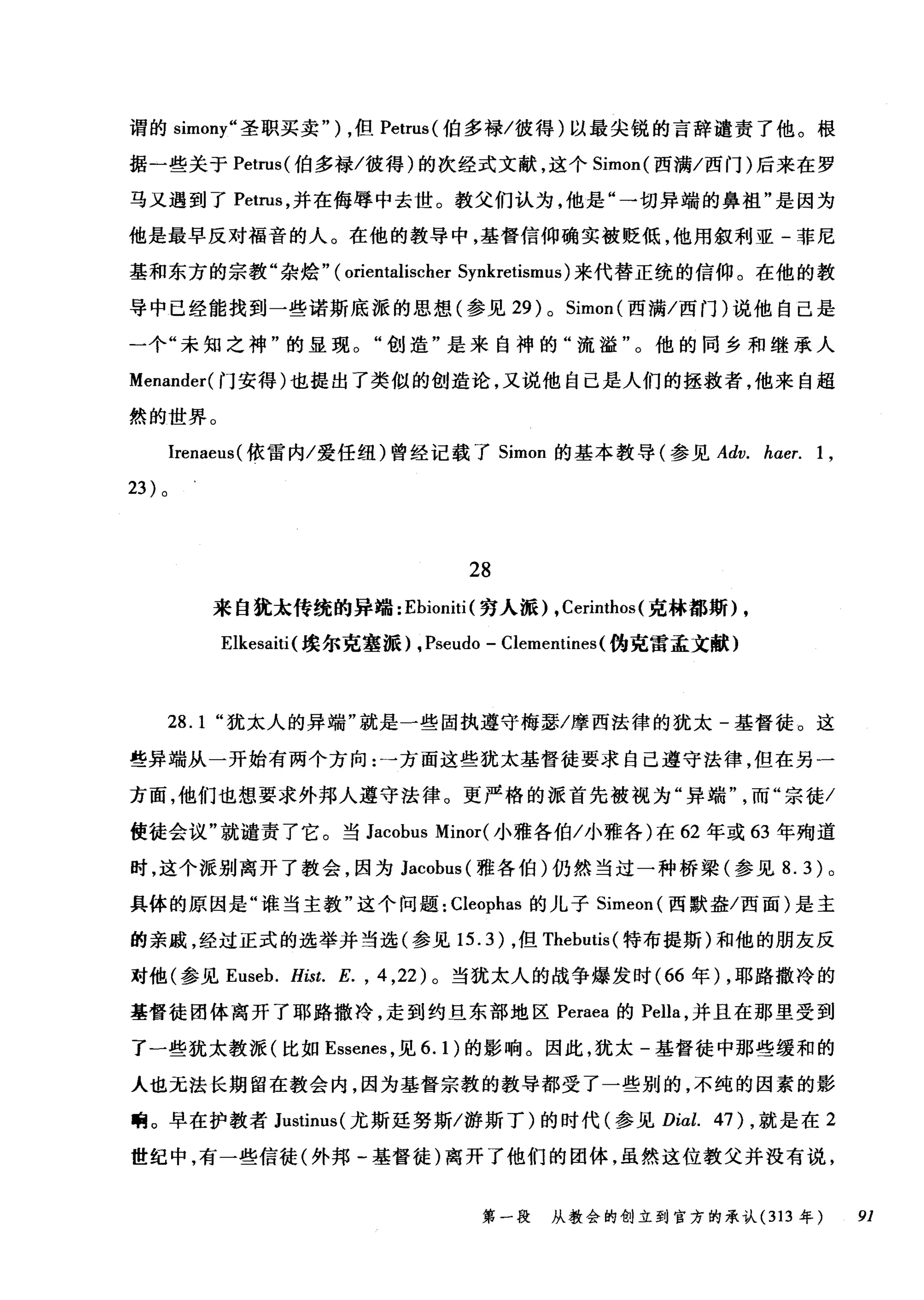谓的 simony" 圣职买卖" ) ，但 Petrus( 伯多禄/彼得)以最尖锐的言辞谴责了他。根
据一些关于 Petrus( 伯多禄/彼得)的次经式文献，这个 Simon( 西满/西门)后来在罗
马又遇到了 Petrus ，并在侮辱中去世。教父们认为，他是"一切异端的鼻祖"是因为
他是最早反对福音的人。在他的教导中，基督信仰确实被贬低，他用叙利亚-菲尼
基和东方的宗教"杂始" ( orientalischer Synkretismus) 来代替正统的信仰。在他的教
导中已经能找到一些诺斯底派的思想(参见 29) 0 Simon( 西满/西门)说他自己是
一个"未知之神"的显现。"创造"是来自神的"流溢"。他的同乡和继承人
Menander( 门安得)也提出了类似的创造论，又说他自己是人们的拯救者，他来自超
然的世界。
Irenaeus( 依雷内/爱任纽)曾经记载了 Simon 的基本教导(参见 Adv. haer. 1 ,
23 )。
28
来自犹末传统的异端: Ebioniti (穷人派) , Cerinthos (克林都斯) ,
Elkesaiti( 埃尔克塞派) , Pseudo - Clementines (伪克雷孟文献)
28.1 "犹末人的异端"就是一些固执遵守梅瑟/摩西法律的犹太-基督徒。这
些异端从一开始有两个方向:→方面这些犹太基督徒要求自己遵守法律，但在另一
方面，他们也想要求外邦人遵守法律。更严格的派首先被视为"异端而"宗徒/
使徒会议"就谴责了它。当 Jacobus Minor( 小雅各伯/小雅各)在 62 年或 63 年殉道
时，这个派别离开了教会，因为 Jacobus( 雅各伯)仍然当过一种桥梁(参见 8.3) 。
具体的原因是"谁当主教"这个问题: Cleophas 的儿子 Simeon( 西默盎/西面)是主
的亲戚，经过正式的选举并当选(参见 15.3) ，但 Thebutis( 特布提斯)和他的朋友反
对他(参见 Euseb. Hist. E. , 4 ， 22) 。当犹太人的战争爆发时( 66 年) ，耶路撒冷的
基督徒团体离开了耶路撒冷，走到约旦东部地区 Peraea 的 Pella ，并且在那里受到
了一些犹太教派(比如 Essenes ，见 6.1) 的影响。因此，犹太-基督徒中那些缓和的
人也无法长期留在教会内，因为基督宗教的教导都受了一些别的，不纯的因素的影
响。早在护教者 Justinus( 尤斯廷努斯/游斯了)的时代(参见 Dial. 47) ，就是在 2
世纪中，有一些信徒(外邦-基督徒)离开了他们的团体，虽然这位教父并没有说，
第一段 从教会的创立到官方的承认 (313 年 91
 