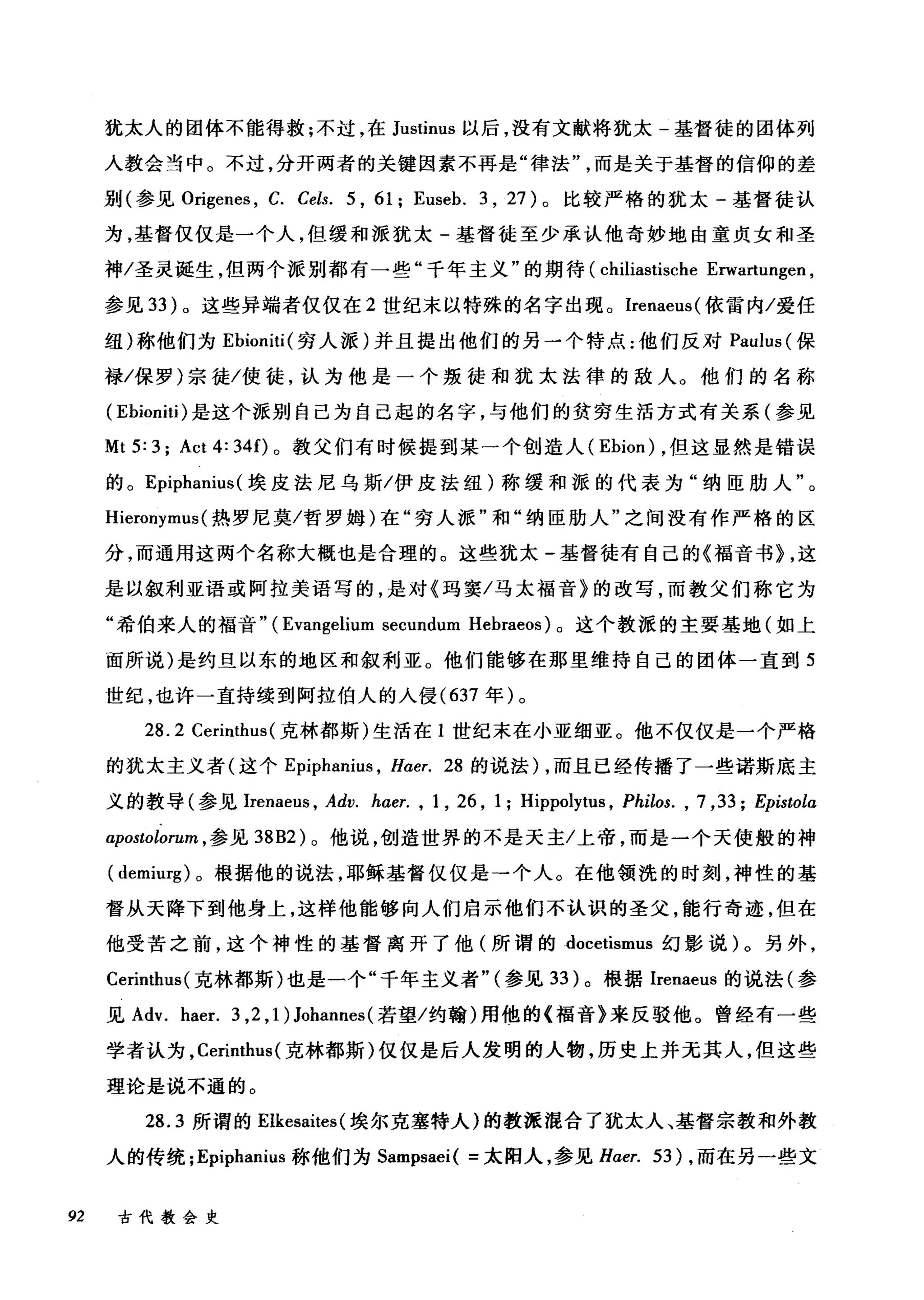 犹太人的团体不能得救;不过，在 Justinus 以后，没有文献将犹太-基督徒的团体列
人教会当中。不过，分开两者的关键因素不再是"律法而是关于基督的信仰的差
别(参见 Origenes ， C. Cels. 5 , 61; Euseb. 3 , 27) 。比较严格的犹太-基督徒认
为，基督仅仅是一个人，但缓和派犹太-基督徒至少承认他奇妙地由童贞女和圣
神/圣灵诞生，但两个派别都有一些"千年主义"的期待 (chiliastische Erwartungen ,
参见 33 )。这些异端者仅仅在 2 世纪末以特殊的名字出现。 Irenaeus( 依雷内/爱任
纽)称他们为 Ebioniti( 穷人派)并且提出他们的另一个特点:他们反对 Paulus (保
禄/保罗)宗徒/使徒，认为他是一个叛徒和犹太法律的敌人。他们的名称
( Ebioniti) 是这个派别自己为自己起的名字，与他们的贫穷生活方式有关系(参见
Mt 5: 3; Act 4: 34f)。教父们有时候提到某一个创造人 (Ebion) ，但这显然是错误
的。 Epiphanius( 埃皮法尼乌斯/伊皮法纽)称缓和派的代表为"纳臣肋人"。
Hieronymus( 热罗尼莫/哲罗姆)在"穷人派"和"纳臣肋人"之间没有作严格的区
分，而通用这两个名称大概也是合理的。这些犹太-基督徒有自己的《福音书} ，这
是以叙利亚语或阿拉美语写的，是对《玛窦/马太福音》的改写，而教父们称它为
"希伯来人的福音" (Evangelium secundum Hebraeos) 。这个教派的主要基地(如上
面所说)是约旦以东的地区和叙利亚。他们能够在那里维持自己的团体一直到 5
世纪，也许一直持续到阿拉伯人的入侵 (637 年)。
28.2 Cerinthus( 克林都斯)生活在 1 世纪末在小亚细亚。他不仅仅是一个严格
的犹太主义者(这个 Epipha旧时 ， Haer. 28 的说法) ，而且已经传播了一些诺斯底主
义的教导(参见Irenaeus ， Adv. hαer. , 1 , 26 , 1; Hippolytus , Philos. , 7 ,33; Epistola
apostolorum ， 参见 38B2) 。他说，创造世界的不是天主/上帝，而是一个天使般的神
( demiurg) 。根据他的说法，耶稣基督仅仅是→个人。在他领洗的时刻，神性的基
督从天降下到他身上，这样他能够向人们启示他们不认识的圣父，能行奇迹，但在
他受苦之前，这个神性的基督离开了他(所谓的 docetismus 幻影说)。另外，
Cerinthus( 克林都斯)也是一个"千年主义者"(参见 33 )。根据Irenaeus 的说法(参
见 Adv. haer. 3 ,2 ,1) Johannes( 若望/约翰)用他的《福音》来反驳他。曾经有一些
学者认为， Cerinthus (克林都斯)仅仅是后人发明的人物，历史上并无其人，但这些
理论是说不通的。
28.3 所谓的 Elkesaites (埃尔克塞特人)的教派混合了犹太人、基督宗教和外教
人的传统; Epiphanius 称他们为 Sampsaei( =太阳人，参见 Haer. 53) ，而在另一些文
92 古代教会史
 