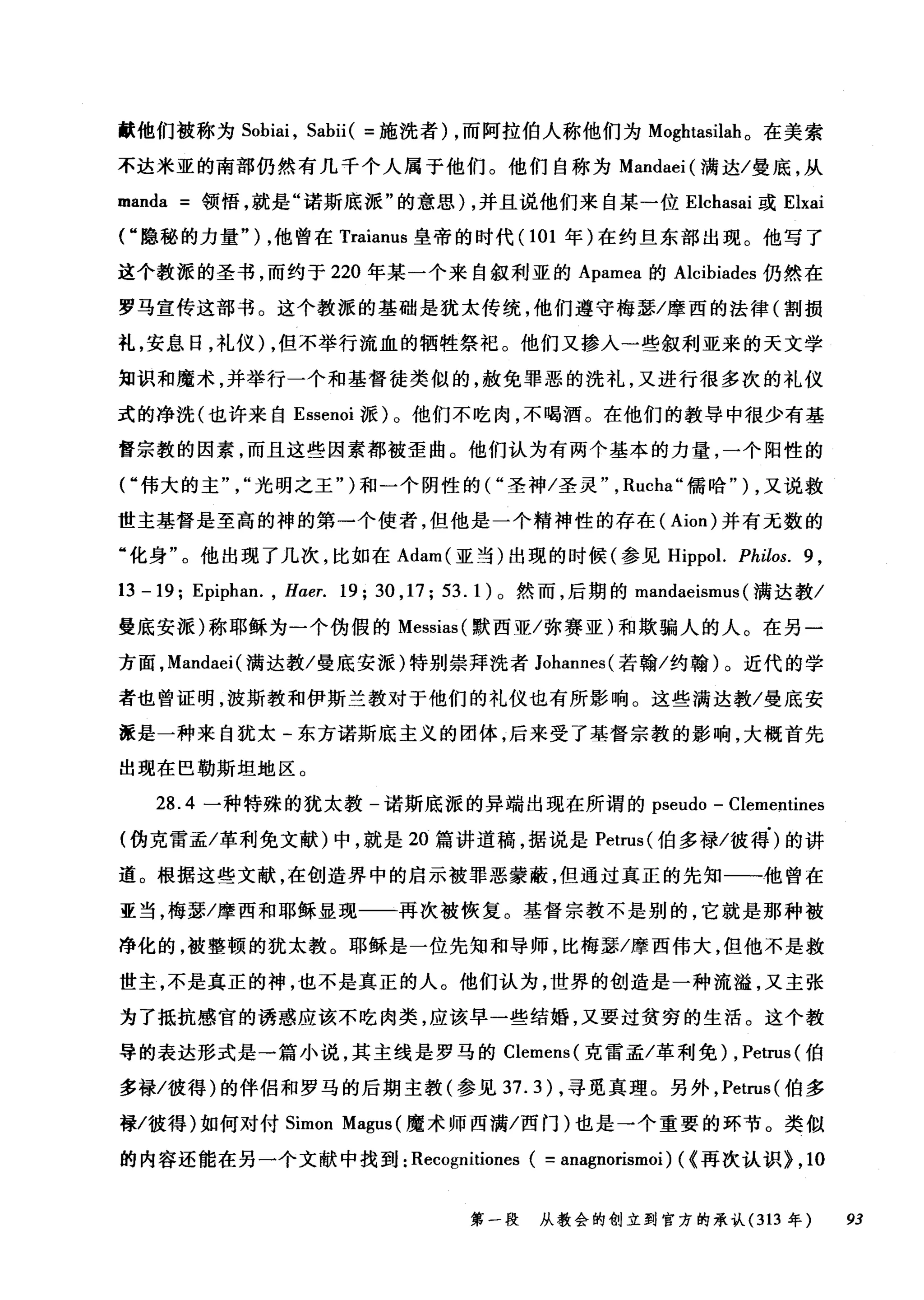 献他们被称为 Sohiai ， Sahii( =施洗者) ，而阿拉伯人称他们为 Moghtasilah 。在美索
不达米亚的南部仍然有几千个人属于他们。他们自称为 Mandaei( 满达/曼底，从
manda =领悟，就是"诺斯底派"的意思) ，并且说他们来自某一位 Elchasai 或 Elxai
("隐秘的力量" ) ，他曾在 Traianus 皇帝的时代(1 01 年)在约旦东部出现。他写了
这个教派的圣书，而约于 220 年某一个来自叙利亚的 Apamea 的 Alcihiades 仍然在
罗马宣传这部书。这个教派的基础是犹太传统，他们遵守梅瑟/摩西的法律(割损
礼，安息日，礼仪) ，但不举行流血的牺牲祭祀。他们又掺入一些叙利亚来的天文学
知识和魔术，并举行一个和基督徒类似的，赦免罪恶的洗礼，又进行很多次的礼仪
式的净洗(也许来自 Essenoi 派)。他们不吃肉，不喝酒。在他们的教导中很少有基
督宗教的因素，而且这些因素都被歪曲。他们认为有两个基本的力量，一个阳性的
("伟大的主光明之王")和一个阴性的("圣神/圣灵" ， Rucha" 儒哈" ) ，又说救
世主基督是至高的神的第一个使者，但他是一个精神性的存在( Aion) 并有元数的
"化身"。他出现了几次，比如在 Adam( 亚当)出现的时候(参见 Hippol. Philos. 9 ,
13 -19; Epiphan. , Hαer. 19; 30 ,17; 53.1) 。然而，后期的 mandaeismus (满达教/
曼底安派)称耶稣为一个伪假的 Messias( 默西亚/弥赛亚)和欺骗人的人。在另一
方面， Mandaei( 满达教/曼底安派)特别崇拜洗者 Johannes( 若翰/约翰)。近代的学
者也曾证明，波斯教和伊斯兰教对于他们的礼仪也有所影响。这些满达教/曼底安
派是一种来自犹太-东方诺斯底主义的团体，后来受了基督宗教的影响，大概首先
出现在巴勒斯坦地区。
28.4 一种特殊的犹太教-诺斯底派的异端出现在所谓的 pseudo - Clementines
(伪克雷孟/革利免文献)中，就是 20 篇讲道稿，据说是 Petrus( 伯多禄/彼得)的讲
道。根据这些文献，在创造界中的启示被罪恶蒙蔽，但通过真正的先知一一他曾在
亚当，梅瑟/摩西和耶稣显现一一再次被恢复。基督宗教不是别的，它就是那种被
净化的，被整顿的犹太教。耶稣是一位先知和导师，比梅瑟/摩西伟大，但他不是救
世主，不是真正的神，也不是真正的人。他们认为，世界的创造是一种流髓，又主张
为了抵抗感官的诱惑应该不吃肉类，应该早一些结婚，又要过贫穷的生活。这个教
导的表达形式是→篇小说，其主线是罗马的 Clemens( 克雷孟/革利免) ， Petrus( 伯
多禄/彼得)的伴侣和罗马的后期主教(参见 37.3) ，寻觅真理。另外， Petrus( 伯多
禄/彼得)如何对付 Simon Magus (魔术师西满/西门)也是→个重要的环节。类似
的内容还能在另一个文献中找到: Recognitiones ( =anagnorismoi) ( {再次认识> , 10
第一段 从教会的创立到官方的承认 (313 年 93
 