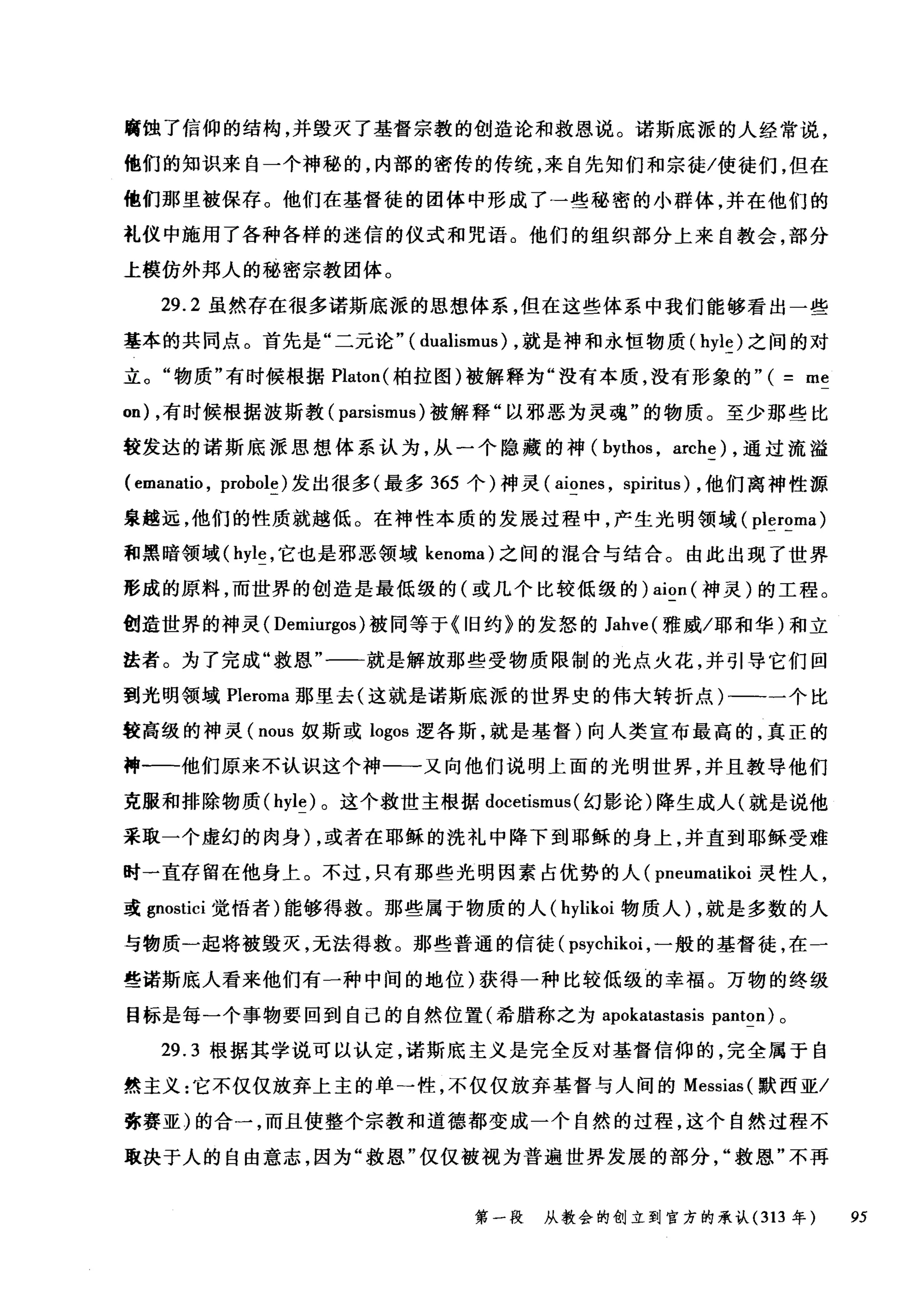 腐蚀了信仰的结构，并毁灭了基督宗教的创造论和救恩说。诺斯底派的人经常说，
他们的知识来自一个神秘的，内部的密传的传统，来自先知们和宗徒/使徒们，但在
他们那里被保存。他们在基督徒的团体中形成了→些秘密的小群体，并在他们的
礼仪中施用了各种各样的迷信的仪式和咒语。他们的组织部分上来自教会，部分
上模仿外邦人的秘密宗教团体。
29.2 虽然存在很多诺斯底派的思想体系，但在这些体系中我们能够看出一些
基本的共同点。首先是"二元论" ( dualismus) ，就是神和永恒物质 (hyle) 之间的对
立。"物质"有时候根据 Platon( 柏拉图)被解释为"没有本质，没有形象的"( me
on) ，有时候根据波斯教( parsismus )被解释"以邪恶为灵魂"的物质。至少那些比
较发达的诺斯底派思想体系认为，从一个隐藏的神( bythos , arche) ，通过流溢
( emanatio , probole) 发出很多(最多 365 个)神灵( aiones , spiritus) ，他们离神性源
泉越远，他们的性质就越低。在神性本质的发展过程中，产生光明领域( pleroma)
和黑暗领域( hyle ，它也是邪恶领域 kenoma) 之间的混合与结合。由此出现了世界
形成的原料，而世界的创造是最低级的(或几个比较低级的) aion (神灵)的工程。
创造世界的神灵( Demiurgos) 被同等于 (I日约》的发怒的 Jahve( 雅威/耶和华)和立
法者。为了完成"救恩"一一就是解放那些受物质限制的光点火花，并引导它们回
到光明领域 Pleroma 那里去(这就是诺斯底派的世界史的伟大转折点)-一一个比
较高级的神灵( nous 奴斯或 logos 逻各斯，就是基督)向人类宣布最高的，真正的
神-一-他们原来不认识这个神一一又向他们说明上面的光明世界，并且教导他们
克服和排除物质 (hyle) 。这个救世主根据 docetismus (幻影论)降生成人(就是说他
采取一个虚幻的肉身) ，或者在耶稣的洗礼中降下到耶稣的身上，并直到耶稣受难
时一直存留在他身上。不过，只有那些光明因素占优势的人( pneumatikoi 灵性人，
或 gnostici 觉悟者)能够得救。那些属于物质的人( hylikoi 物质人) ，就是多数的人
与物质一起将被毁灭，无法得救。那些普通的信徒( psycl此oi ，一般的基督徒，在一
些诺斯底人看来他们有一种中间的地位)获得一种比较低级的幸福。万物的终级
目标是每一个事物要回到自己的自然位置(希腊称之为 apokatastasis panton) 。
29.3 根据其学说可以认定，诺斯底主义是完全反对基督信仰的，完全属于自
然主义:它不仅仅放弃上主的单一性，不仅仅放弃基督与人间的 Messias( 默西亚/
弥赛亚〉的合一，而且使整个宗教和道德都变成一个自然的过程，这个自然过程不
取决于人的自由意志，因为"救恩"仅仅被视为普遍世界发展的部分救恩"不再
第一段 从教会的创立到官方的承认 (313 年 95
 