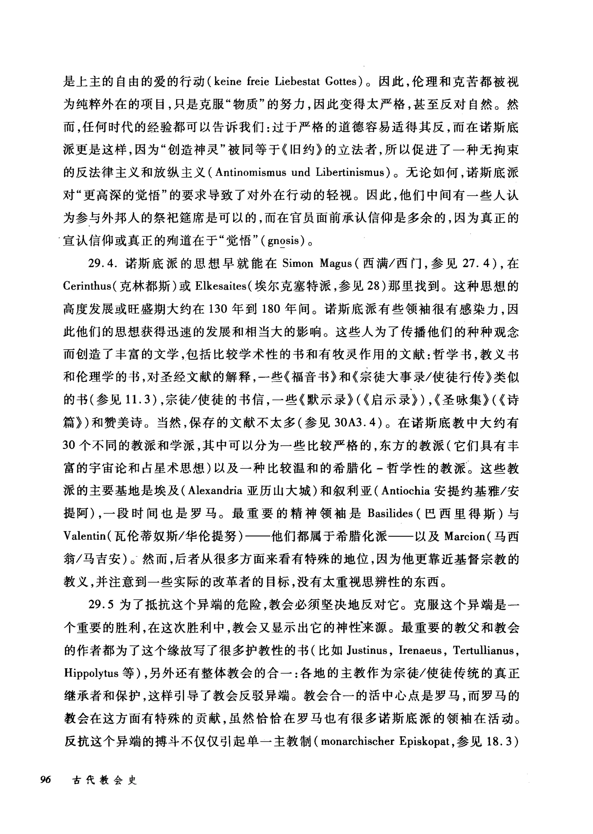 是上主的自由的爱的行动 (keine freie Liebestat Gottes) 。因此，伦理和克苦都被视
为纯粹外在的项目，只是克服"物质"的努力，因此变得太严格，甚至反对自然。然
而，任何时代的经验都可以告诉我们:过于严格的道德容易适得其反，而在诺斯底
派更是这样，因为"创造神灵"被同等于《旧约》的立法者，所以促进了一种无拘束
的反法律主义和放纵主义( Antinorr山mus und Libertinismus) 。无论如何，诺斯底派
对"更高深的觉悟"的要求导致了对外在行动的轻视。因此，他们中间有一些人认
为参与外邦人的祭祀娃席是可以的，而在官员面前承认信仰是多余的，因为真正的
宣认信仰或真正的殉道在于"觉悟" (gnosis) 。
29.4. 诺斯底派的思想早就能在 Simon Magus (西满/西门，参见 27.4) ，在
Cerirrthus (克林都斯)或 Elkesaites (埃尔克塞特派，参见 28 )那里找到。这种思想的
高度发展或旺盛期大约在 130 年到 180 年间。诺斯底派有些领袖很有感染力，因
此他们的思想获得迅速的发展和相当大的影响。这些人为了传播他们的种种观念
而创造了丰富的文学，包括比较学术性的书和有牧灵作用的文献:哲学书，教义书
和伦理学的书，对圣经文献的解释，一些《福音书》和《宗徒大事录/使徒行传》类似
的书(参见 1 1. 3) ，宗徒/使徒的书信，一些《默示录>(<启示录>) ，<圣咏集>(<诗
篇>)和赞美诗。当然，保存的文献不太多(参见到A3.4) 。在诺斯底教中大约有
30 个不同的教派和学派，其中可以分为一些比较严格的，东方的教派(它们具有丰
富的宇宙论和占星术思想)以及一种比较温和的希腊化-哲学性的教派。这些教
派的主要基地是埃及( Alexandria 亚历山大城)和叙利亚( Antiochia 安提约基雅/安
提阿) ，一段时间也是罗马。最重要的精神领袖是 Basilides (巴西里得斯)与
Valentin( 瓦伦蒂奴斯/华伦提努)一一他们都属于希腊化派一一以及 Marcion( 马西
翁/马吉安)。然而，后者从很多方面来看有特殊的地位，因为他更靠近基督宗教的
教义，并注意到一些实际的改革者的目标，没有太重视思辨性的东西。
29.5 为了抵抗这个异端的危险，教会必须坚决地反对它。克服这个异端是一
个重要的胜利，在这次胜利中，教会又显示出它的神性'来源。最重要的教父和教会
的作者都为了这个缘故写了很多护教性的书(比如 Justinus ， Irenaeus , Tertullianus ,
Hippolytus 等) ，另外还有整体教会的合一:各地的主教作为宗徒/使徒传统的真正
继承者和保护，这样引导了教会反驳异端。教会合一的活中心点是罗马，而罗马的
教会在这方面有特殊的贡献，虽然恰恰在罗马也有很多诺斯底派的领袖在活动。
反抗这个异端的搏斗不仅仅引起单一主教制( monarchischer Episkopat ，参见 18.3)
96 古代教会史
 