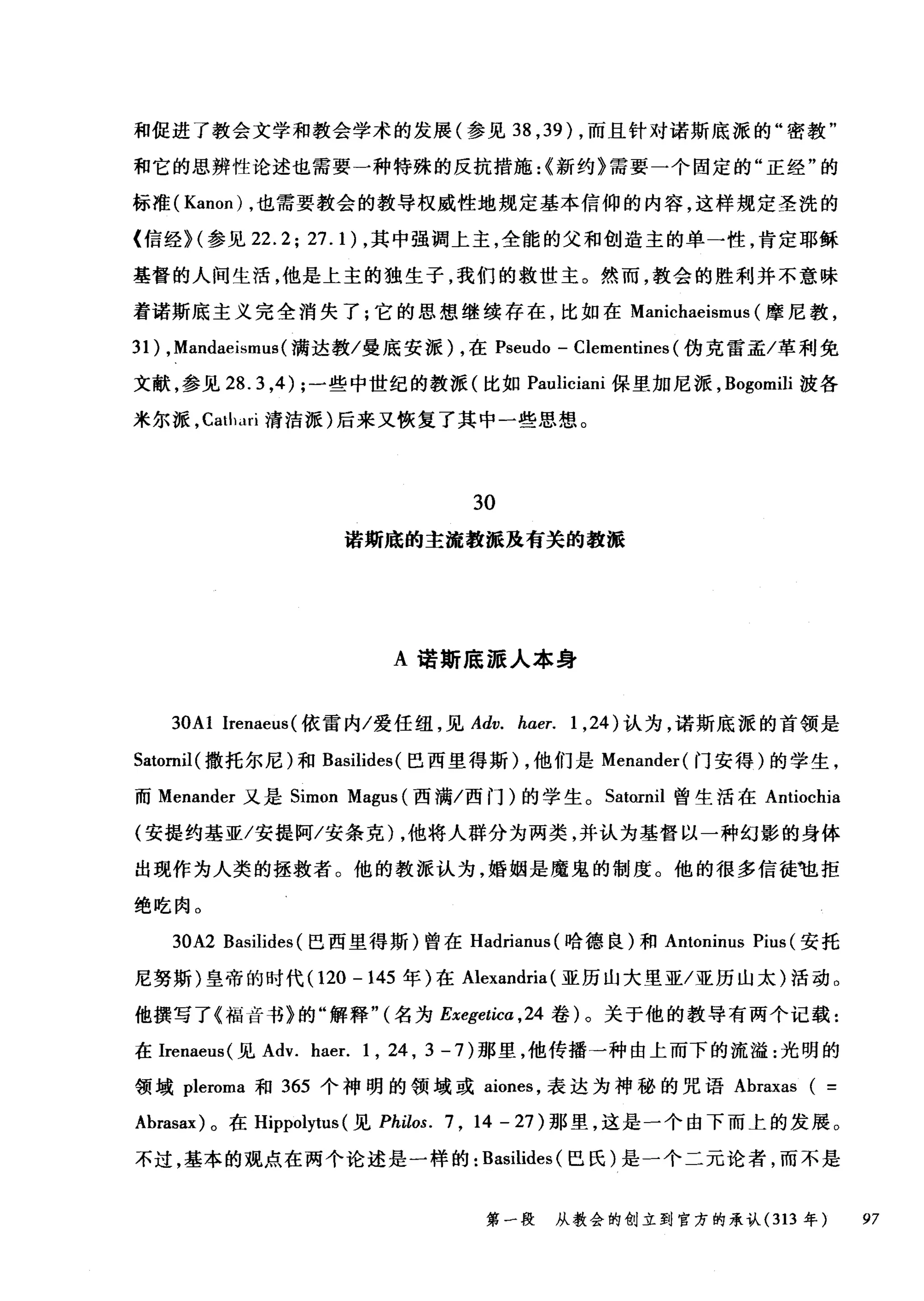 和促进了教会文学和教会学术的发展(参见到， 39) ，而且针对诺斯底派的"密教"
和它的思辨性论述也需要一种特殊的反抗措施:<新约》需要一个固定的"正经"的
标准 (Kanon) ，也需要教会的教导权威性地规定基本信仰的内容，这样规定圣洗的
{信经)(参见 22.2;27. 1)，其中强调上主，全能的父和创造主的单一性，肯定耶稣
基督的人间生活，他是上主的独生子，我们的救世主。然而，教会的胜利并不意味
着诺斯底主义完全消失了;它的思想继续存在，比如在 Manichaeismus (摩尼教，
31) ， Mandaeismus( 满达教/曼底安派) ，在 Pseudo - Clementines (伪克雷孟/革利免
文献，参见 28.3 ，4); 一些中世纪的教派(比如 Pauliciani 保里加尼派， Bogomili 波各
米尔派， Cathari 清洁派)后来又恢复了其中一些思想。
30
诺斯底的主流教派应有关的教派
A 诺斯底派人本身
30A1 Irenaeus(依雷内/爱任纽，见 Adv. haer. 1 ， 24) 认为，诺斯底派的首领是
Satornil( 撒托尔尼)和 Basilides( 巴西里得斯) ，他们是 Menander( 门安得)的学生，
而 Menander 又是 Simon Magus (西满/西门)的学生。 Satornil 曾生活在 Antiochia
(安提约基亚/安提阿/安条克) ，他将人群分为两类，并认为基督以一种幻影的身体
出现作为人类的拯救者。他的教派认为，婚姻是魔鬼的制度。他的很多信徒毡拒
绝吃肉。
30A2 Basilides (巴西里得斯)曾在 Hadrianus( 哈德良)和 Antoninus Pius (安托
尼努斯)皇帝的时代 (120 -145 年)在 Alexandria (亚历山大里亚/亚历山太)活动。
他撰写了《福音书》的"解释" (名为 Exegetica ， 24 卷)。关于他的教导有两个记载:
在Irenaeus( 见 Adv. haer. 1 , 24 , 3 - 7 )那里，他传播一种由上而下的流溢:光明的
领域 pleroma 和 365 个神明的领域或 aiones ，表达为神秘的咒语 Abraxas ( =
Abrasax) 。在 Hippolytus (见 Philos. 7 , 14 - 27) 那里，这是一个由下而上的发展。
不过，基本的观点在两个论述是一样的: Basilides (巴氏)是一个二元论者，而不是
第一段 从教会的创立到官方的承认 (313 年 97
 